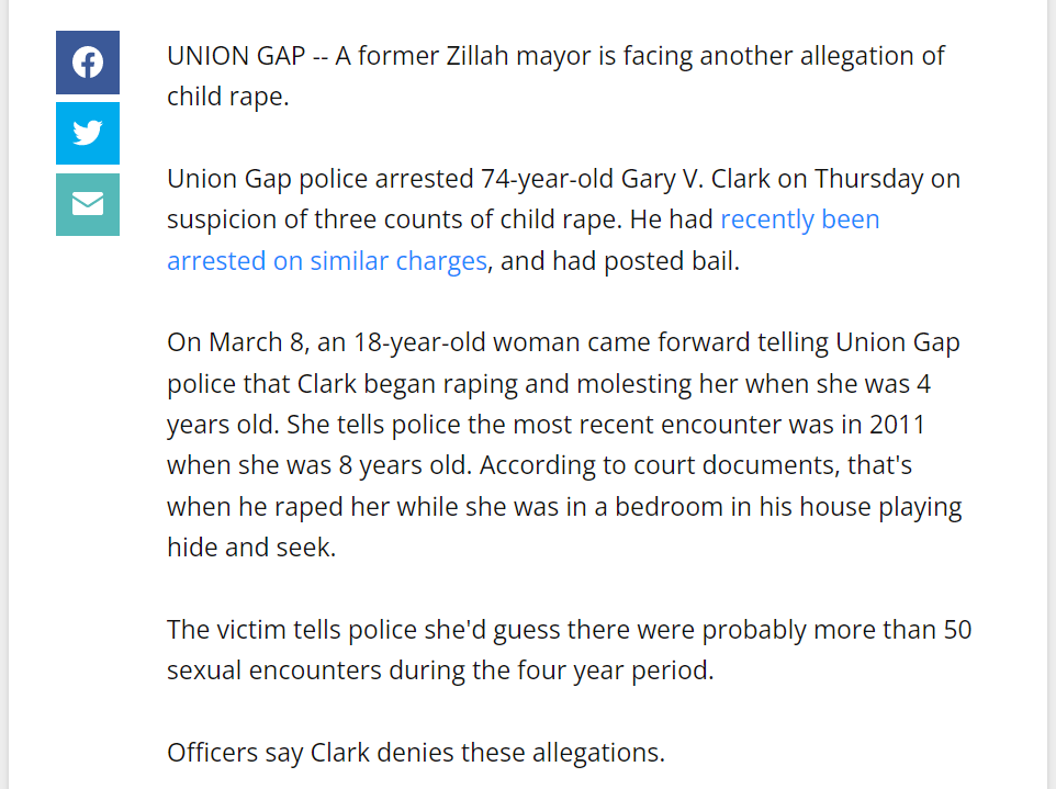 UNION GAP -- A former Zillah mayor is facing another allegation of child rape.

Union Gap police arrested 74-year-old Gary V. Clark on Thursday on suspicion of three counts of child rape. He had recently been arrested on similar charges, and had posted bail.

On March 8, an 18-year-old woman came forward telling Union Gap police that Clark began raping and molesting her when she was 4 years old. She tells police the most recent encounter was in 2011 when she was 8 years old. According to court documents, that's when he raped her while she was in a bedroom in his house playing hide and seek.

The victim tells police she'd guess there were probably more than 50 sexual encounters during the four year period.

Officers say Clark denies these allegations.

