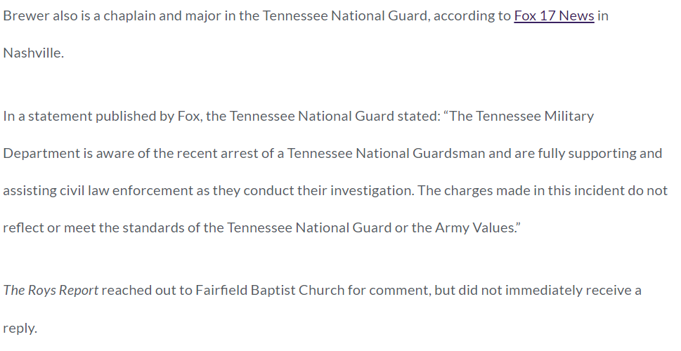 Brewer also is a chaplain and major in the Tennessee National Guard, according to Fox 17 News in Nashville.

In a statement published by Fox, the Tennessee National Guard stated: &ldquo;The Tennessee Military Department is aware of the recent arrest of a Tennessee National Guardsman and are fully supporting and assisting civil law enforcement as they conduct their investigation. The charges made in this incident do not reflect or meet the standards of the Tennessee National Guard or the Army Values.&rdquo;

The Roys Report reached out to Fairfield Baptist Church for comment, but did not immediately receive a reply.