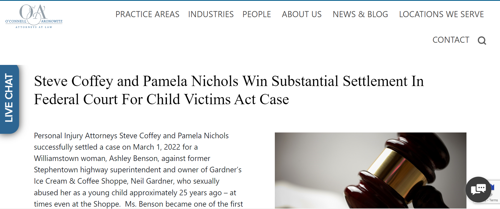 Steve Coffey and Pamela Nichols Win Substantial Settlement In Federal Court For Child Victims Act Case
gavel
Personal Injury Attorneys Steve Coffey and Pamela Nichols successfully settled a case on March 1, 2022 for a Williamstown woman, Ashley Benson, against former Stephentown highway superintendent and owner of Gardner&rsquo;s Ice Cream & Coffee Shoppe, Neil Gardner, who sexually abused her as a young child approximately 25 years ago &ndash; at times even at the Shoppe.  Ms. Benson became one of the first survivors under the Child Victim Act to actually proceed to trial. In fact, Ms. Benson courageously brought her case to federal court and shortly before the jury was drawn before Judge Th&eacute;r&egrave;se Wiley Dancks, settled her case for a substantial undisclosed amount of money.


