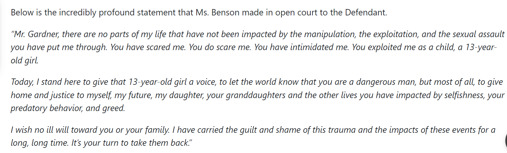 Below is the incredibly profound statement that Ms. Benson made in open court to the Defendant.

&ldquo;Mr. Gardner, there are no parts of my life that have not been impacted by the manipulation, the exploitation, and the sexual assault you have put me through. You have scared me. You do scare me. You have intimidated me. You exploited me as a child, a 13-year-old girl.

Today, I stand here to give that 13-year-old girl a voice, to let the world know that you are a dangerous man, but most of all, to give home and justice to myself, my future, my daughter, your granddaughters and the other lives you have impacted by selfishness, your predatory behavior, and greed.

I wish no ill will toward you or your family. I have carried the guilt and shame of this trauma and the impacts of these events for a long, long time. It&rsquo;s your turn to take them back.&rdquo;

