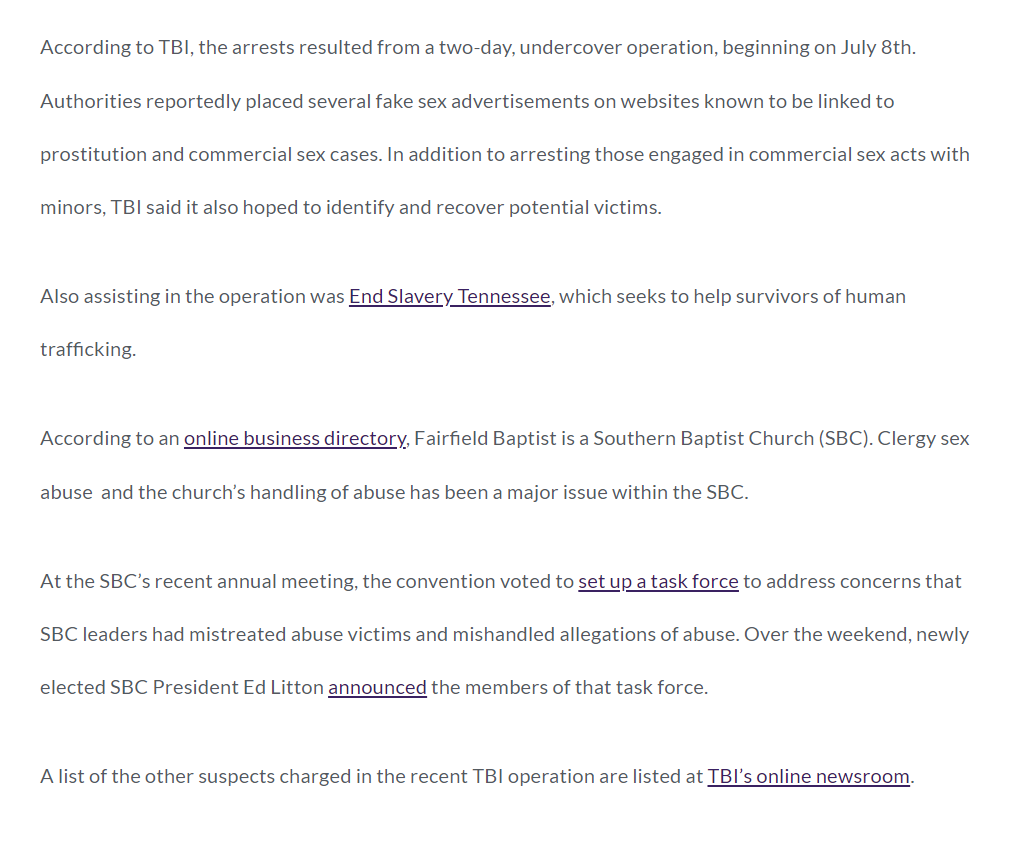 According to TBI, the arrests resulted from a two-day, undercover operation, beginning on July 8th. Authorities reportedly placed several fake sex advertisements on websites known to be linked to prostitution and commercial sex cases. In addition to arresting those engaged in commercial sex acts with minors, TBI said it also hoped to identify and recover potential victims.

Also assisting in the operation was End Slavery Tennessee, which seeks to help survivors of human trafficking. 

According to an online business directory, Fairfield Baptist is a Southern Baptist Church (SBC). Clergy sex abuse  and the church&rsquo;s handling of abuse has been a major issue within the SBC.

At the SBC&rsquo;s recent annual meeting, the convention voted to set up a task force to address concerns that SBC leaders had mistreated abuse victims and mishandled allegations of abuse. Over the weekend, newly elected SBC President Ed Litton announced the members of that task force.

A list of the other suspects charged in the recent TBI operation are listed at TBI&rsquo;s online newsroom.

