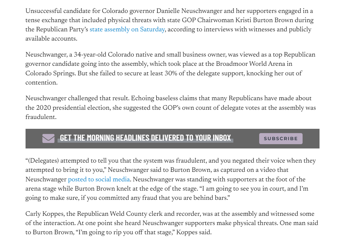 Unsuccessful candidate for Colorado governor Danielle Neuschwanger and her supporters engaged in a tense exchange that included physical threats with state GOP Chairwoman Kristi Burton Brown during the Republican Party&rsquo;s state assembly on Saturday, according to interviews with witnesses and publicly available accounts.

Neuschwanger, a 34-year-old Colorado native and small business owner, was viewed as a top Republican governor candidate going into the assembly, which took place at the Broadmoor World Arena in Colorado Springs. But she failed to secure at least 30% of the delegate support, knocking her out of contention.

Neuschwanger challenged that result. Echoing baseless claims that many Republicans have made about the 2020 presidential election, she suggested the GOP&rsquo;s own count of delegate votes at the assembly was fraudulent.

GET THE MORNING HEADLINES DELIVERED TO YOUR INBOX

SUBSCRIBE
&ldquo;(Delegates) attempted to tell you that the system was fraudulent, and you negated their voice when they attempted to bring it to you,&rdquo; Neuschwanger said to Burton Brown, as captured on a video that Neuschwanger posted to social media. Neuschwanger was standing with supporters at the foot of the arena stage while Burton Brown knelt at the edge of the stage. &ldquo;I am going to see you in court, and I&rsquo;m going to make sure, if you committed any fraud that you are behind bars.&rdquo;

Carly Koppes, the Republican Weld County clerk and recorder, was at the assembly and witnessed some of the interaction. At one point she heard Neuschwanger supporters make physical threats. One man said to Burton Brown, &ldquo;I&rsquo;m going to rip you off that stage,&rdquo; Koppes said.

