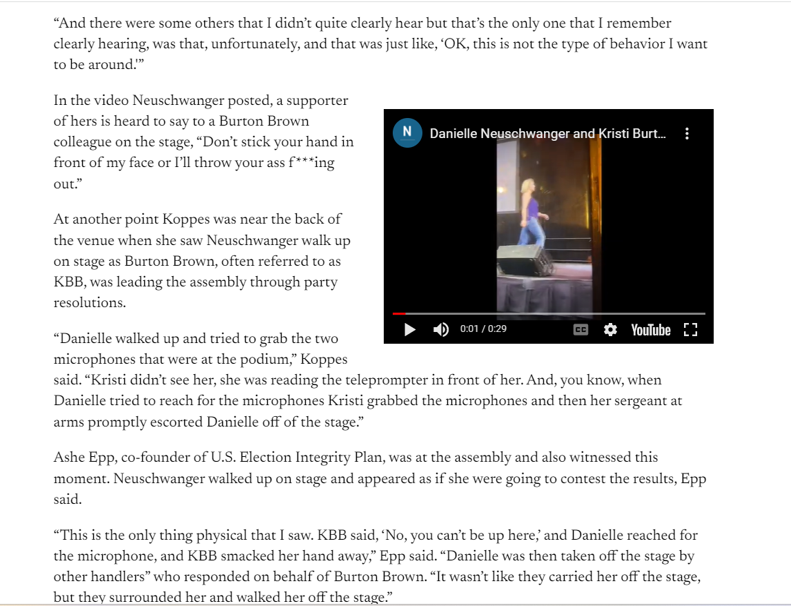 And there were some others that I didn&rsquo;t quite clearly hear but that&rsquo;s the only one that I remember clearly hearing, was that, unfortunately, and that was just like, &lsquo;OK, this is not the type of behavior I want to be around.'&rdquo;



In the video Neuschwanger posted, a supporter of hers is heard to say to a Burton Brown colleague on the stage, &ldquo;Don&rsquo;t stick your hand in front of my face or I&rsquo;ll throw your ass f***ing out.&rdquo;

At another point Koppes was near the back of the venue when she saw Neuschwanger walk up on stage as Burton Brown, often referred to as KBB, was leading the assembly through party resolutions. 

&ldquo;Danielle walked up and tried to grab the two microphones that were at the podium,&rdquo; Koppes said. &ldquo;Kristi didn&rsquo;t see her, she was reading the teleprompter in front of her. And, you know, when Danielle tried to reach for the microphones Kristi grabbed the microphones and then her sergeant at arms promptly escorted Danielle off of the stage.&rdquo;

Ashe Epp, co-founder of U.S. Election Integrity Plan, was at the assembly and also witnessed this moment. Neuschwanger walked up on stage and appeared as if she were going to contest the results, Epp said.

&ldquo;This is the only thing physical that I saw. KBB said, &lsquo;No, you can&rsquo;t be up here,&rsquo; and Danielle reached for the microphone, and KBB smacked her hand away,&rdquo; Epp said. &ldquo;Danielle was then taken off the stage by other handlers&rdquo; who responded on behalf of Burton Brown. &ldquo;It wasn&rsquo;t like they carried her off the stage, but they surrounded her and walked her off the stage.&rdquo;

