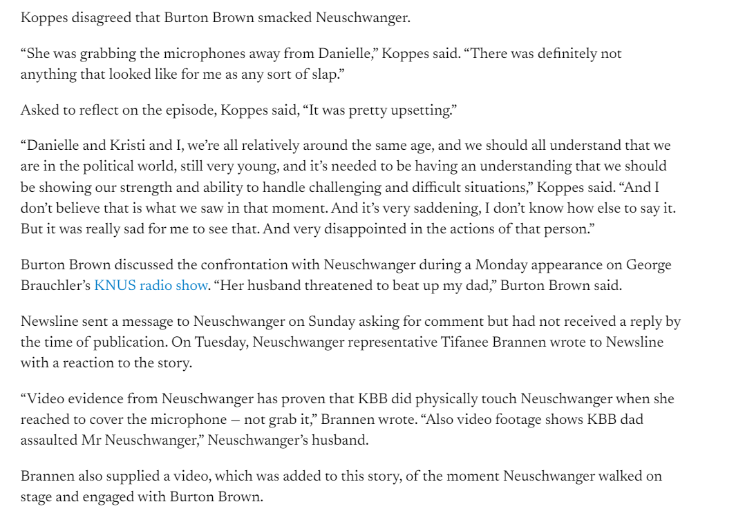 Koppes disagreed that Burton Brown smacked Neuschwanger. 

&ldquo;She was grabbing the microphones away from Danielle,&rdquo; Koppes said. &ldquo;There was definitely not anything that looked like for me as any sort of slap.&rdquo;

Asked to reflect on the episode, Koppes said, &ldquo;It was pretty upsetting.&rdquo;

&ldquo;Danielle and Kristi and I, we&rsquo;re all relatively around the same age, and we should all understand that we are in the political world, still very young, and it&rsquo;s needed to be having an understanding that we should be showing our strength and ability to handle challenging and difficult situations,&rdquo; Koppes said. &ldquo;And I don&rsquo;t believe that is what we saw in that moment. And it&rsquo;s very saddening, I don&rsquo;t know how else to say it. But it was really sad for me to see that. And very disappointed in the actions of that person.&rdquo;

Burton Brown discussed the confrontation with Neuschwanger during a Monday appearance on George Brauchler&rsquo;s KNUS radio show. &ldquo;Her husband threatened to beat up my dad,&rdquo; Burton Brown said.

Newsline sent a message to Neuschwanger on Sunday asking for comment but had not received a reply by the time of publication. On Tuesday, Neuschwanger representative Tifanee Brannen wrote to Newsline with a reaction to the story.

&ldquo;Video evidence from Neuschwanger has proven that KBB did physically touch Neuschwanger when she reached to cover the microphone &mdash; not grab it,&rdquo; Brannen wrote. &ldquo;Also video footage shows KBB dad assaulted Mr Neuschwanger,&rdquo; Neuschwanger&rsquo;s husband.

Brannen also supplied a video, which was added to this story, of the moment Neuschwanger walked on stage and engaged with Burton Brown.

