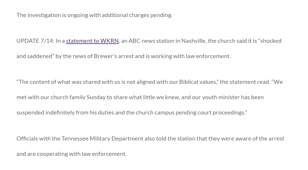 The investigation is ongoing with additional charges pending.

UPDATE 7/14: In a statement to WKRN, an ABC news station in Nashville, the church said it is &ldquo;shocked and saddened&rdquo; by the news of Brewer&rsquo;s arrest and is working with law enforcement.

&ldquo;The content of what was shared with us is not aligned with our Biblical values,&rdquo; the statement read. &ldquo;We met with our church family Sunday to share what little we knew, and our youth minister has been suspended indefinitely from his duties and the church campus pending court proceedings.&rdquo;

Officials with the Tennessee Military Department also told the station that they were aware of the arrest and are cooperating with law enforcement.

