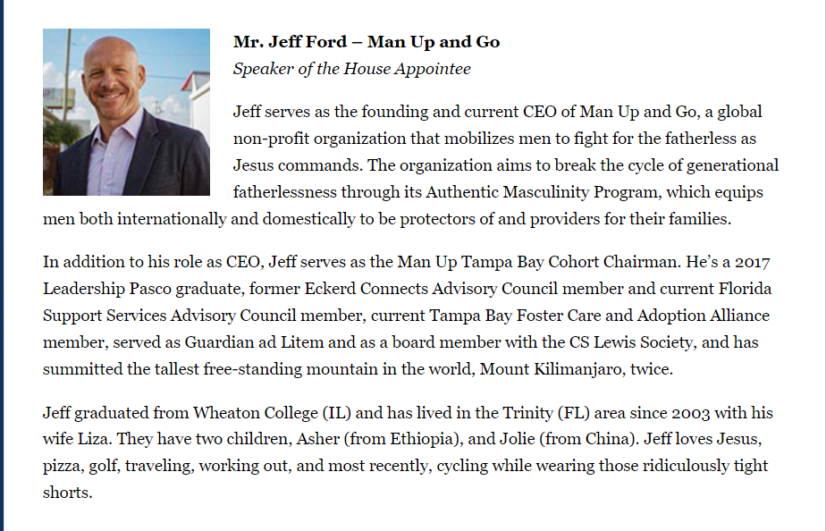 Mr. Jeff Ford &ndash; Man Up and Go
Speaker of the House Appointee

Jeff serves as the founding and current CEO of Man Up and Go, a global non-profit organization that mobilizes men to fight for the fatherless as Jesus commands. The organization aims to break the cycle of generational fatherlessness through its Authentic Masculinity Program, which equips men both internationally and domestically to be protectors of and providers for their families.

In addition to his role as CEO, Jeff serves as the Man Up Tampa Bay Cohort Chairman. He&rsquo;s a 2017 Leadership Pasco graduate, former Eckerd Connects Advisory Council member and current Florida Support Services Advisory Council member, current Tampa Bay Foster Care and Adoption Alliance member, served as Guardian ad Litem and as a board member with the CS Lewis Society, and has summitted the tallest free-standing mountain in the world, Mount Kilimanjaro, twice.

Jeff graduated from Wheaton College (IL) and has lived in the Trinity (FL) area since 2003 with his wife Liza. They have two children, Asher (from Ethiopia), and Jolie (from China). Jeff loves Jesus, pizza, golf, traveling, working out, and most recently, cycling while wearing those ridiculously tight shorts.