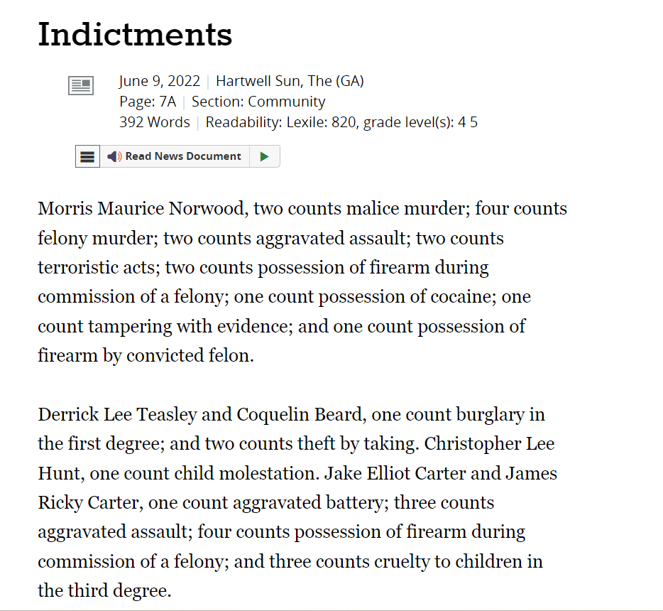 Indictments
June 9, 2022 | Hartwell Sun, The (GA)
Page: 7A | Section: Community
392 Words | Readability: Lexile: 820, grade level(s): 4 5

Read News Document
Morris Maurice Norwood, two counts malice murder; four counts felony murder; two counts aggravated assault; two counts terroristic acts; two counts possession of firearm during commission of a felony; one count possession of cocaine; one count tampering with evidence; and one count possession of firearm by convicted felon.

Derrick Lee Teasley and Coquelin Beard, one count burglary in the first degree; and two counts theft by taking. Christopher Lee Hunt, one count child molestation. Jake Elliot Carter and James Ricky Carter, one count aggravated battery; three counts aggravated assault; four counts possession of firearm during commission of a felony; and three counts cruelty to children in the third degree.
The Hartwell Sun
June 9, 2022
