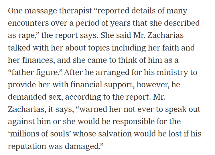 One massage therapist &ldquo;reported details of many encounters over a period of years that she described as rape,&rdquo; the report says. She said Mr. Zacharias talked with her about topics including her faith and her finances, and she came to think of him as a &ldquo;father figure.&rdquo; After he arranged for his ministry to provide her with financial support, however, he demanded sex, according to the report. Mr. Zacharias, it says, &ldquo;warned her not ever to speak out against him or she would be responsible for the &lsquo;millions of souls&rsquo; whose salvation would be lost if his reputation was damaged.&rdquo;

