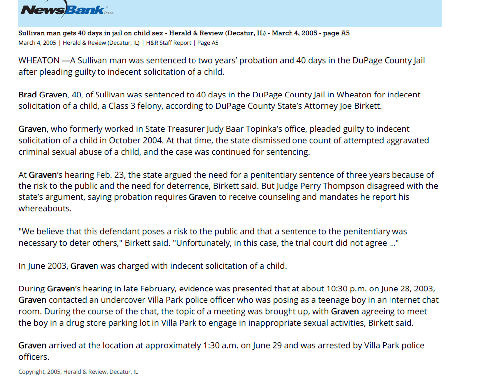 Sullivan man gets 40 days in jail on child sex charge
March 4, 2005 | Herald & Review (Decatur, IL)
Author/Byline: H&R Staff Report | Page: A5 | Section: News
294 Words | Readability: Lexile: 1510, grade level(s): >12

Read News Document
WHEATON &mdash;A Sullivan man was sentenced to two years&rsquo; probation and 40 days in the DuPage County Jail after pleading guilty to indecent solicitation of a child.

Brad Graven, 40, of Sullivan was sentenced to 40 days in the DuPage County Jail in Wheaton for indecent solicitation of a child, a Class 3 felony, according to DuPage County State&rsquo;s Attorney Joe Birkett.

Graven, who formerly worked in State Treasurer Judy Baar Topinka&rsquo;s office, pleaded guilty to indecent solicitation of a child in October 2004. At that time, the state dismissed one count of attempted aggravated criminal sexual abuse of a child, and the case was continued for sentencing.

At Graven&rsquo;s hearing Feb. 23, the state argued the need for a penitentiary sentence of three years because of the risk to the public and the need for deterrence, Birkett said. But Judge Perry Thompson disagreed with the state&rsquo;s argument, saying probation requires Graven to receive counseling and mandates he report his whereabouts.

"We believe that this defendant poses a risk to the public and that a sentence to the penitentiary was necessary to deter others," Birkett said. "Unfortunately, in this case, the trial court did not agree ..."

In June 2003, Graven was charged with indecent solicitation of a child.

During Graven&rsquo;s hearing in late February, evidence was presented that at about 10:30 p.m. on June 28, 2003, Graven contacted an undercover Villa Park police officer who was posing as a teenage boy in an Internet chat room. During the course of the chat, the topic of a meeting was brought up, with Graven agreeing to meet the boy in a drug store parking lot in Villa Park to engage in inappropriate sexual activities, Birkett said.

Graven arrived at the location at approximately 1:30 a.m. on June 29 and was arrested by Villa Park police officers.


