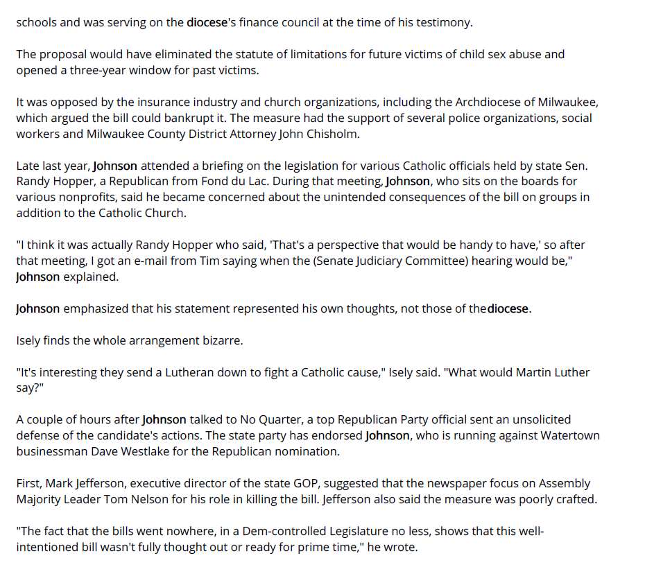 In an interview last week, he said he was first contacted on the issue by Deacon Tim Reilly, director of administration for the Catholic Diocese of Green Bay. Though a Lutheran, Johnson is a big backer of Catholic schools and was serving on the diocese's finance council at the time of his testimony.

The proposal would have eliminated the statute of limitations for future victims of child sex abuse and opened a three-year window for past victims.

It was opposed by the insurance industry and church organizations, including the Archdiocese of Milwaukee, which argued the bill could bankrupt it. The measure had the support of several police organizations, social workers and Milwaukee County District Attorney John Chisholm.

Late last year, Johnson attended a briefing on the legislation for various Catholic officials held by state Sen. Randy Hopper, a Republican from Fond du Lac. During that meeting, Johnson, who sits on the boards for various nonprofits, said he became concerned about the unintended consequences of the bill on groups in addition to the Catholic Church.

"I think it was actually Randy Hopper who said, 'That's a perspective that would be handy to have,' so after that meeting, I got an e-mail from Tim saying when the (Senate Judiciary Committee) hearing would be," Johnson explained.

Johnson emphasized that his statement represented his own thoughts, not those of the diocese.

Isely finds the whole arrangement bizarre.

"It's interesting they send a Lutheran down to fight a Catholic cause," Isely said. "What would Martin Luther say?"

A couple of hours after Johnson talked to No Quarter, a top Republican Party official sent an unsolicited defense of the candidate's actions. The state party has endorsed Johnson, who is running against Watertown businessman Dave Westlake for the Republican nomination.

First, Mark Jefferson, executive director of the state GOP, suggested that the newspaper focus on Assembly Majority Leader Tom Nelson for his role in killing the bill. Jefferson also said the measure was poorly crafted.

"The fact that the bills went nowhere, in a Dem-controlled Legislature no less, shows that this well-intentioned bill wasn't fully thought out or ready for prime time," he wrote.
