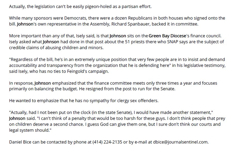 Actually, the legislation can't be easily pigeon-holed as a partisan effort.

While many sponsors were Democrats, there were a dozen Republicans in both houses who signed onto the bill. Johnson's own representative in the Assembly, Richard Spanbauer, backed it in committee.

More important than any of that, Isely said, is that Johnson sits on the Green Bay Diocese's finance council. Isely asked what Johnson had done in that post about the 51 priests there who SNAP says are the subject of credible claims of abusing children and minors.

"Regardless of the bill, he's in an extremely unique position that very few people are in to insist and demand accountability and transparency from the organization that he is defending here" in his legislative testimony, said Isely, who has no ties to Feingold's campaign.

In response, Johnson emphasized that the finance committee meets only three times a year and focuses primarily on balancing the budget. He resigned from the post to run for the Senate.

He wanted to emphasize that he has no sympathy for clergy sex offenders.

"Actually, had I not been put on the clock (in the state Senate), I would have made another statement," Johnson said. "I can't think of a penalty that would be too harsh for these guys. I don't think people that prey on children deserve a second chance. I guess God can give them one, but I sure don't think our courts and legal system should."

Daniel Bice can be contacted by phone at (414) 224-2135 or by e-mail at dbice@journalsentinel.com.
