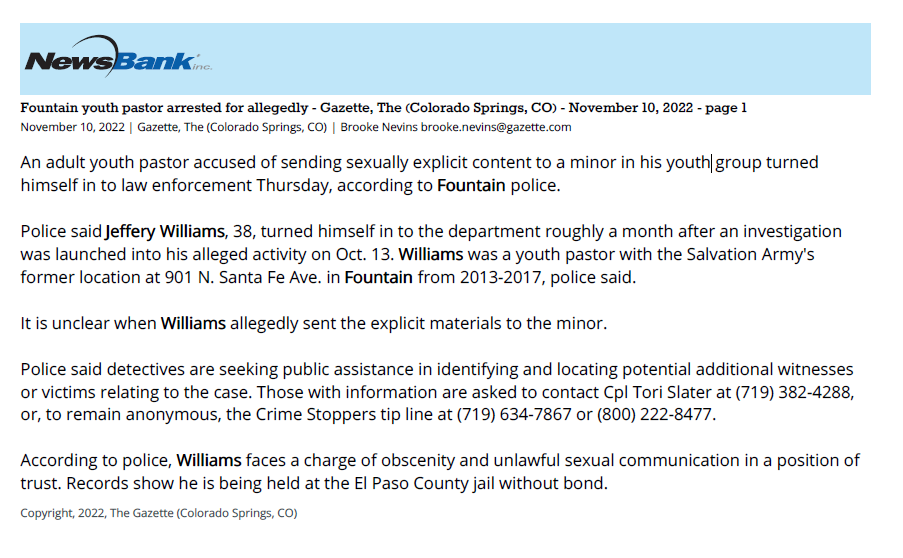 Fountain youth pastor arrested for allegedly - Gazette, The (Colorado Springs, CO) - November 10, 2022 - page 1
November 10, 2022 | Gazette, The (Colorado Springs, CO) | Brooke Nevins brooke.nevins@gazette.com
An adult youth pastor accused of sending sexually explicit content to a minor in his youth group turned
himself in to law enforcement Thursday, according to Fountain police.
Police said Jeffery Williams, 38, turned himself in to the department roughly a month after an investigation
was launched into his alleged activity on Oct. 13. Williams was a youth pastor with the Salvation Army's
former location at 901 N. Santa Fe Ave. in Fountain from 2013-2017, police said.
It is unclear when Williams allegedly sent the explicit materials to the minor.
Police said detectives are seeking public assistance in identifying and locating potential additional witnesses
or victims relating to the case. Those with information are asked to contact Cpl Tori Slater at (719) 382-4288,
or, to remain anonymous, the Crime Stoppers tip line at (719) 634-7867 or (800) 222-8477.
According to police, Williams faces a charge of obscenity and unlawful sexual communication in a position of
trust. Records show he is being held at the El Paso County jail without bond.
Copyright, 2022, The Gazette (Colorado Springs, CO)