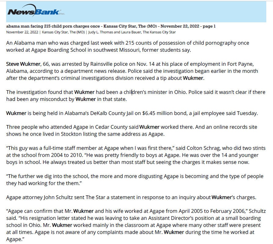abama man facing 215 child porn charges once - Kansas City Star, The (MO) - November 22, 2022 - page 1
November 22, 2022 | Kansas City Star, The (MO) | Judy L. Thomas and Laura Bauer, The Kansas City Star
An Alabama man who was charged last week with 215 counts of possession of child pornography once
worked at Agape Boarding School in southwest Missouri, former students say.
Steve Wukmer, 66, was arrested by Rainsville police on Nov. 14 at his place of employment in Fort Payne,
Alabama, according to a department news release. Police said the investigation began earlier in the month
after the department&rsquo;s criminal investigations division received a tip about Wukmer.
The investigation found that Wukmer had been a children&rsquo;s minister in Ohio. Police said it wasn&rsquo;t clear if there
had been any misconduct by Wukmer in that state.
Wukmer is being held in Alabama&rsquo;s DeKalb County Jail on $6.45 million bond, a jail employee said Tuesday.
Three people who attended Agape in Cedar County said Wukmer worked there. And an online records site
shows he once lived in Stockton listing the same address as Agape.
&ldquo;This guy was a full-time staff member at Agape when I was first there,&rdquo; said Colton Schrag, who did two stints
at the school from 2004 to 2010. &ldquo;He was pretty friendly to boys at Agape. He was over the 14 and younger
boys in school. He always treated us better than most staff but seeing the charges it makes sense now.
&ldquo;The further we dig into the school, the more and more disgusting Agape is becoming and the type of people
they had working for the them.&rdquo;
Agape attorney John Schultz sent The Star a statement in response to an inquiry about Wukmer&rsquo;s charges.
&ldquo;Agape can confirm that Mr. Wukmer and his wife worked at Agape from April 2005 to February 2006,&rdquo; Schultz
said. &ldquo;His resignation letter stated he was leaving to take an Assistant Director&rsquo;s position at a small boarding
school in Ohio. Mr. Wukmer worked mainly in the classroom at Agape where many other staff were present
at all times. Agape is not aware of any complaints made about Mr. Wukmer during the time he worked at
Agape.&rdquo;