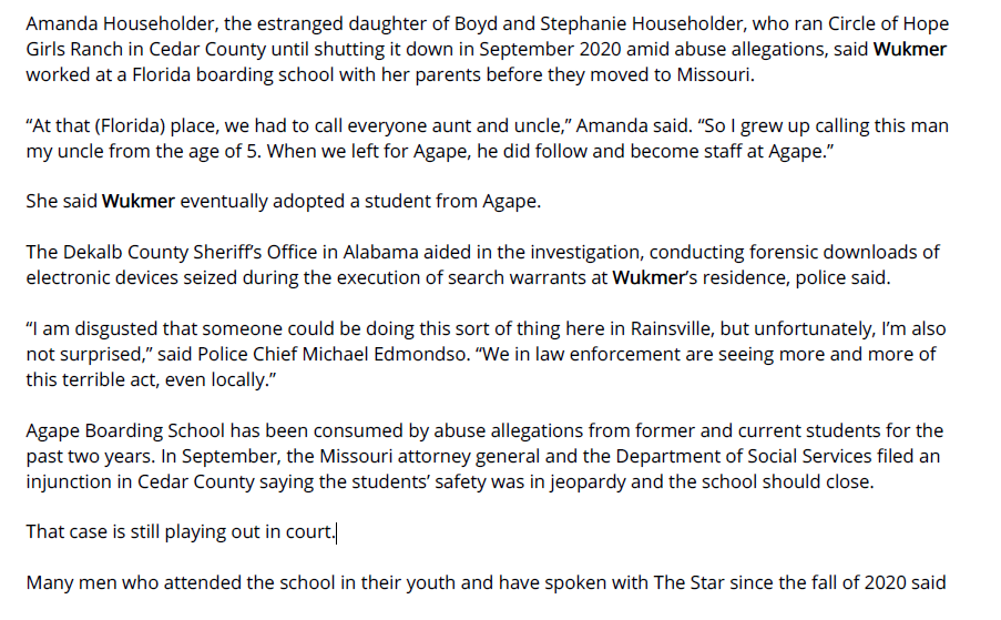 Amanda Householder, the estranged daughter of Boyd and Stephanie Householder, who ran Circle of Hope
Girls Ranch in Cedar County until shutting it down in September 2020 amid abuse allegations, said Wukmer
worked at a Florida boarding school with her parents before they moved to Missouri.
&ldquo;At that (Florida) place, we had to call everyone aunt and uncle,&rdquo; Amanda said. &ldquo;So I grew up calling this man
my uncle from the age of 5. When we left for Agape, he did follow and become staff at Agape.&rdquo;
She said Wukmer eventually adopted a student from Agape.
The Dekalb County Sheriff&rsquo;s Office in Alabama aided in the investigation, conducting forensic downloads of
electronic devices seized during the execution of search warrants at Wukmer&rsquo;s residence, police said.
&ldquo;I am disgusted that someone could be doing this sort of thing here in Rainsville, but unfortunately, I&rsquo;m also
not surprised,&rdquo; said Police Chief Michael Edmondso. &ldquo;We in law enforcement are seeing more and more of
this terrible act, even locally.&rdquo;
Agape Boarding School has been consumed by abuse allegations from former and current students for the
past two years. In September, the Missouri attorney general and the Department of Social Services filed an
injunction in Cedar County saying the students&rsquo; safety was in jeopardy and the school should close.
That case is still playing out in court.
Many men who attended the school in their youth and have spoken with The Star since the fall of 2020 said