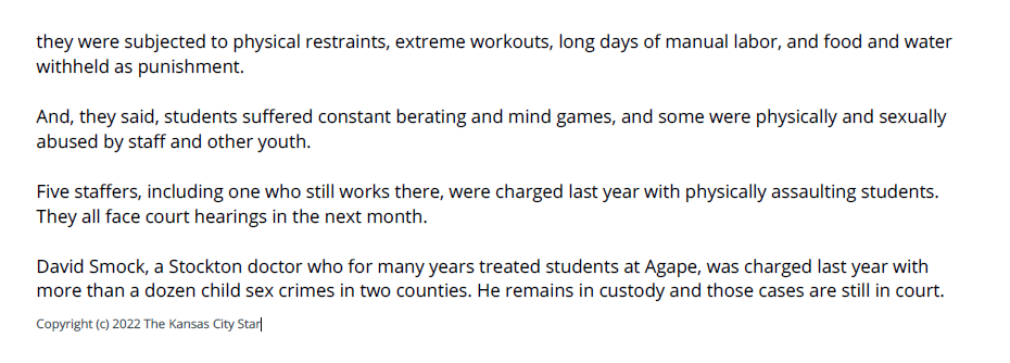 they were subjected to physical restraints, extreme workouts, long days of manual labor, and food and water
withheld as punishment.
And, they said, students suffered constant berating and mind games, and some were physically and sexually
abused by staff and other youth.
Five staffers, including one who still works there, were charged last year with physically assaulting students.
They all face court hearings in the next month.
David Smock, a Stockton doctor who for many years treated students at Agape, was charged last year with
more than a dozen child sex crimes in two counties. He remains in custody and those cases are still in court.
Copyright (c) 2022 The Kansas City Star