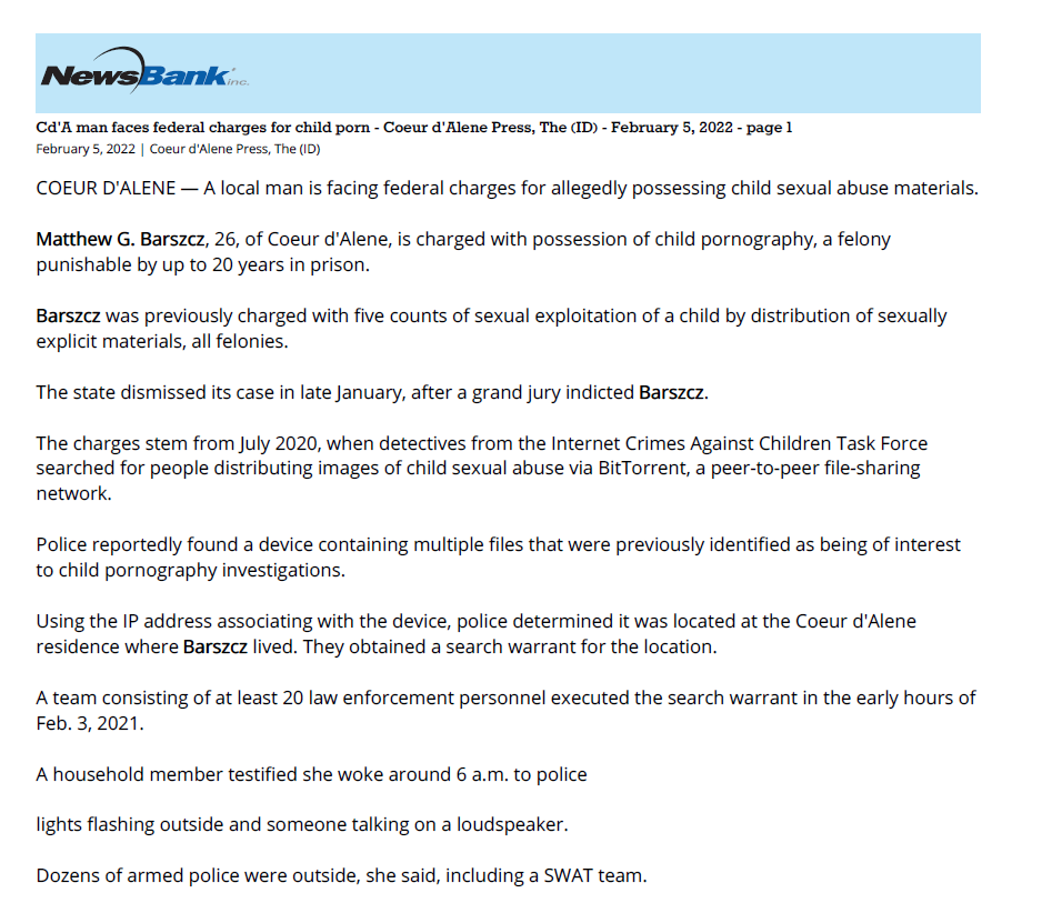 February 5, 2022 | Coeur d'Alene Press, The (ID)
COEUR D'ALENE — A local man is facing federal charges for allegedly possessing child sexual abuse materials.
Matthew G. Barszcz, 26, of Coeur d'Alene, is charged with possession of child pornography, a felony
punishable by up to 20 years in prison.
Barszcz was previously charged with five counts of sexual exploitation of a child by distribution of sexually
explicit materials, all felonies.
The state dismissed its case in late January, after a grand jury indicted Barszcz.
The charges stem from July 2020, when detectives from the Internet Crimes Against Children Task Force
searched for people distributing images of child sexual abuse via BitTorrent, a peer-to-peer file-sharing
network.
Police reportedly found a device containing multiple files that were previously identified as being of interest
to child pornography investigations.
Using the IP address associating with the device, police determined it was located at the Coeur d'Alene
residence where Barszcz lived. They obtained a search warrant for the location.
A team consisting of at least 20 law enforcement personnel executed the search warrant in the early hours of
Feb. 3, 2021.
A household member testified she woke around 6 a.m. to police
lights flashing outside and someone talking on a loudspeaker.
Dozens of armed police were outside, she said, including a SWAT team.
Police detained the woman, who told them the other residents, including Barszcz, were inside the house.
SWAT officers reportedly threw flash bangs outside the residence before Barszcz exited.
Flash bangs are explosive devices used to disorient a target with a blinding flash of light and a loud bang.
Police then entered the home, wherein they seized electronics belonging to Barszcz.
A forensic examination of the devices allegedly yielded numerous images and videos depicting child sexual
abuse, as well as other content.
The content was downloaded between June and October 2020, according to court documents.
Barszcz allegedly told police he searched for, and downloaded, the material in order to report it to law
enforcement.
He reportedly said he was a follower of QAnon, a disproven conspiracy theory alleging that a secret cabal of
Satan-worshipping, cannibalistic pedophiles is running a global child sex-trafficking ring.
Barszcz also told police he knew it was illegal to possess images of child sexual abuse but found the images
"intriguing," according to court documents.
A judge