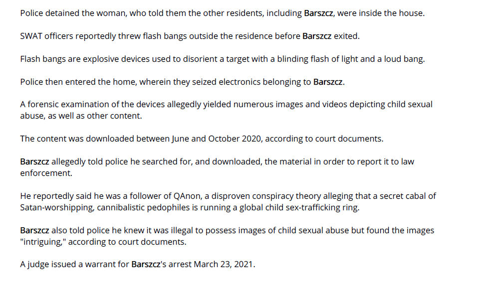 Police detained the woman, who told them the other residents, including Barszcz, were inside the house.
SWAT officers reportedly threw flash bangs outside the residence before Barszcz exited.
Flash bangs are explosive devices used to disorient a target with a blinding flash of light and a loud bang.
Police then entered the home, wherein they seized electronics belonging to Barszcz.
A forensic examination of the devices allegedly yielded numerous images and videos depicting child sexual
abuse, as well as other content.
The content was downloaded between June and October 2020, according to court documents.
Barszcz allegedly told police he searched for, and downloaded, the material in order to report it to law
enforcement.
He reportedly said he was a follower of QAnon, a disproven conspiracy theory alleging that a secret cabal of
Satan-worshipping, cannibalistic pedophiles is running a global child sex-trafficking ring.
Barszcz also told police he knew it was illegal to possess images of child sexual abuse but found the images
"intriguing," according to court documents.
A judge issued a warrant for Barszcz's arrest March 23, 2021.