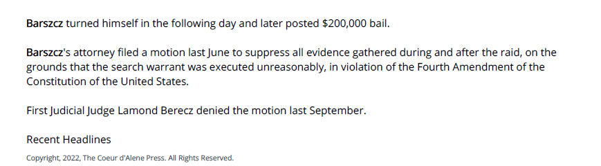Barszcz turned himself in the following day and later posted $200,000 bail.
Barszcz's attorney filed a motion last June to suppress all evidence gathered during and after the raid, on the
grounds that the search warrant was executed unreasonably, in violation of the Fourth Amendment of the
Constitution of the United States.
First Judicial Judge Lamond Berecz denied the motion last September.
Recent Headlines
Copyright, 2022, The Coeur d'Alene Press. All Rights Reserved.