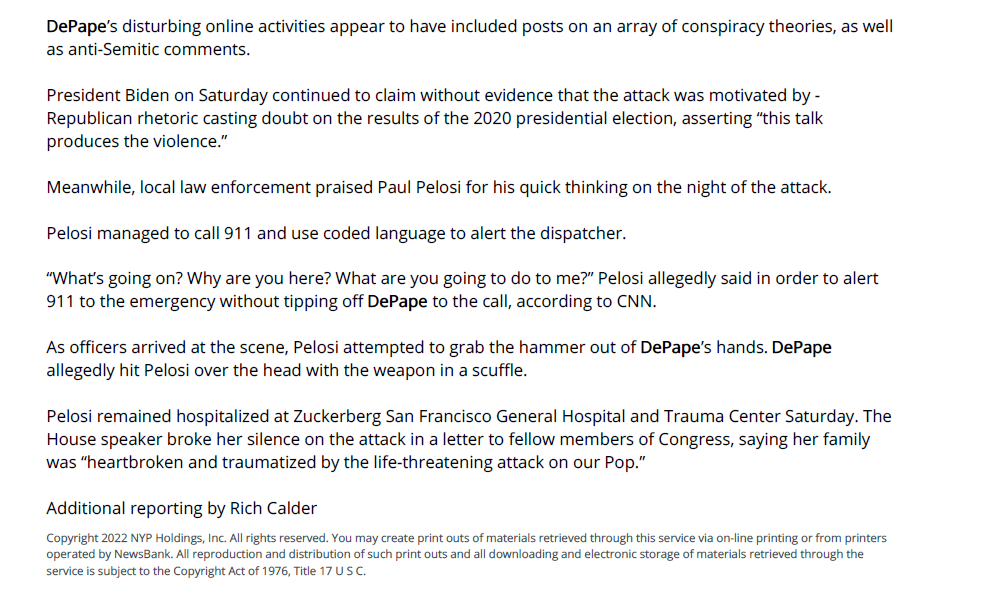 &lsquo;PELOSI&rsquo; WACKO A &lsquo;SEX ABUSER&rsquo; - - New York Post (NY) - October 30, 2022 - page 009
October 30, 2022 | New York Post (NY) | Mary Kay Linge, Marjorie Hernandez and Matthew Sedacca | Page 009
The loon accused of attacking Paul Pelosi with a hammer was a &ldquo;monster&rdquo; who sexually abused his kids, his
stepdaughter alleged Saturday.
David DePape, 42, was &ldquo;consumed with darkness,&rdquo; Inti Gonzalez claimed on Facebook after his arrest.
DePape allegedly broke into House Speaker Nancy Pelosi&rsquo;s San Francisco home early Friday and attacked her
82-year-old spouse while ranting, &ldquo;Where&rsquo;s Nancy?&rdquo;
DePape could be charged as early as Monday with attempted murder, assault with a deadly weapon, elder
abuse, burglary and &ldquo;additional felonies,&rdquo; said police.
&ldquo;This attack on Nancy Pelosi&rsquo;s husband came as a shock to me, though not much considering the kind of
extreme abuse [DePape] had inflicted on me and my brothers,&rdquo; Gonzalez wrote.
DePape &ldquo;did genuinely try to be a good person,&rdquo; but &ldquo;the monster in him was always too strong for him to be
safe to be around.&rdquo;
She said her mother, the notorious Bay Area nudist and left-wing activist Gypsy Taub, split with DePape in
2014 &ldquo;because of his toxic behavior.&rdquo;
DePape had been living in a dilapidated school bus on the street in front of Taub&rsquo;s Berkeley home, said
neighbors who described him as otherwise &ldquo;homeless.&rdquo;
&ldquo;He would just give us a blank stare when we would walk by. We tried to stay clear of him,&rdquo; neighbor Ryan La
Coste told The Post, adding, &ldquo;Another crazy story coming from someone in that house. They are always on
the news and trying to be &lsquo;activists.&rsquo; They always want to be in the spotlight.&rdquo;
DePape&rsquo;s disturbing online activities appear to have included posts on an array of conspiracy theories, as well
as anti-Semitic comments.
President Biden on Saturday continued to claim without evidence that the attack was motivated by ‐
Republican rhetoric casting doubt on the results of the 2020 presidential election, asserting &ldquo;this talk
produces the violence.&rdquo;
Meanwhile, local law enforcement praised Paul Pelosi for his quick thinking on the night of the attack.
Pelosi managed to call 911 and use coded language to alert the dispatcher.
&ldquo;What&rsquo;s going on? Why are you here? What are you going to do to me?&rdquo; Pelosi allegedly said in order to alert
911 to the emergency without tipping off DePape to the call, according to CNN.
As officers arrived at the scene, Pelosi attempted to grab the hammer out of DePape&rsquo;s hands. DePape
allegedly hit Pelosi over the head with the weapon in a scuffle.
Pelosi remained hospitalized at Zuckerberg San Francisco General Hospital and Trauma Center Saturday. The
House speaker broke her silence on the attack in a letter to fellow members of Congress, saying her family
was &ldquo;heartbroken and traumatized by the life-threatening attack on our Pop.&rdquo;
Additional reporting by Rich Calder
Copyright 2022 NYP Holdings, Inc. All rights reserved. You may create print outs of materials retrieved through this service via on-line printing or from printers
operated by NewsBank. All reproduction and distribution of such print outs and all downloading and electronic storage of materials retrieved through the
service is subject to the Copyright Act of 1976, Title 17 U S C.