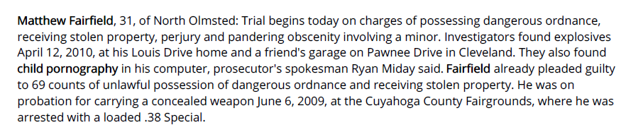 Matthew Fairfield, 31, of North Olmsted: Trial begins today on charges of possessing dangerous ordnance, receiving stolen property, perjury and pandering obscenity involving a minor. Investigators found explosives April 12, 2010, at his Louis Drive home and a friend's garage on Pawnee Drive in Cleveland. They also found child pornography in his computer, prosecutor's spokesman Ryan Miday said. Fairfield already pleaded guilty to 69 counts of unlawful possession of dangerous ordnance and receiving stolen property. He was on probation for carrying a concealed weapon June 6, 2009, at the Cuyahoga County Fairgrounds, where he was arrested with a loaded .38 Special.