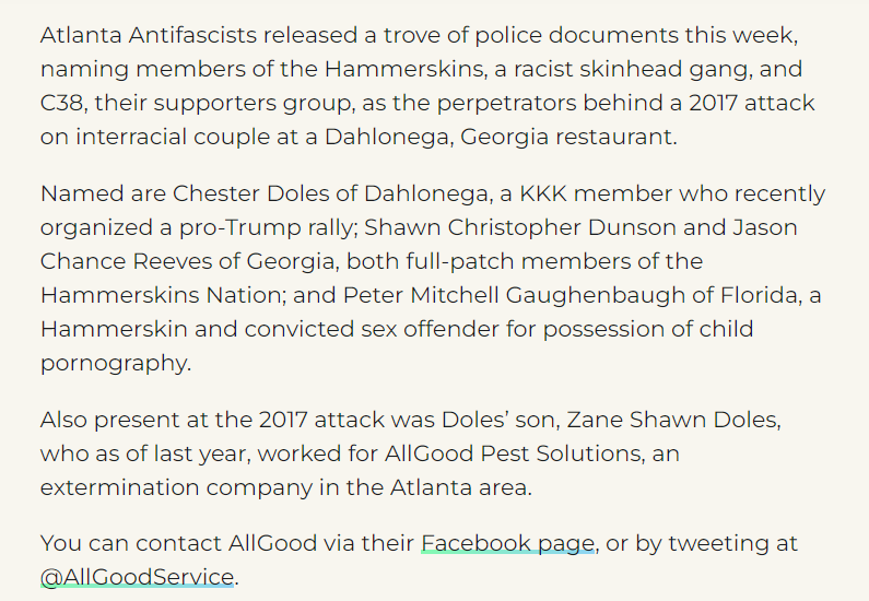 Atlanta Antifascists released a trove of police documents this week, naming members of the Hammerskins, a racist skinhead gang, and C38, their supporters group, as the perpetrators behind a 2017 attack on interracial couple at a Dahlonega, Georgia restaurant.

Named are Chester Doles of Dahlonega, a KKK member who recently organized a pro-Trump rally; Shawn Christopher Dunson and Jason Chance Reeves of Georgia, both full-patch members of the Hammerskins Nation; and Peter Mitchell Gaughenbaugh of Florida, a Hammerskin and convicted sex offender for possession of child pornography.

Also present at the 2017 attack was Doles&rsquo; son, Zane Shawn Doles, who as of last year, worked for AllGood Pest Solutions, an extermination company in the Atlanta area.

You can contact AllGood via their Facebook page, or by tweeting at @AllGoodService.