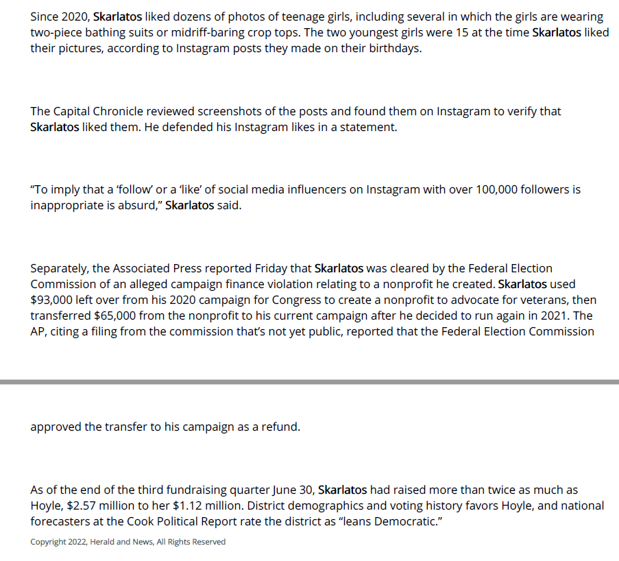 Since 2020, Skarlatos liked dozens of photos of teenage girls, including several in which the girls are wearing two-piece bathing suits or midriff-baring crop tops. The two youngest girls were 15 at the time Skarlatos liked their pictures, according to Instagram posts they made on their birthdays.

The Capital Chronicle reviewed screenshots of the posts and found them on Instagram to verify that Skarlatos liked them. He defended his Instagram likes in a statement.

&ldquo;To imply that a &lsquo;follow&rsquo; or a &lsquo;like&rsquo; of social media influencers on Instagram with over 100,000 followers is inappropriate is absurd,&rdquo; Skarlatos said.

Separately, the Associated Press reported Friday that Skarlatos was cleared by the Federal Election Commission of an alleged campaign finance violation relating to a nonprofit he created. Skarlatos used $93,000 left over from his 2020 campaign for Congress to create a nonprofit to advocate for veterans, then transferred $65,000 from the nonprofit to his current campaign after he decided to run again in 2021. The AP, citing a filing from the commission that&rsquo;s not yet public, reported that the Federal Election Commission approved the transfer to his campaign as a refund.

As of the end of the third fundraising quarter June 30, Skarlatos had raised more than twice as much as Hoyle, $2.57 million to her $1.12 million. District demographics and voting history favors Hoyle, and national forecasters at the Cook Political Report rate the district as &ldquo;leans Democratic.&rdquo;

Caption:
In this screenshot from an episode of the podcast &ldquo;Drinkin&rsquo; Bros.&rdquo;, Alek Skarlatos, left, smiles after quipping about a man whose girlfriend suffocated during sex.


