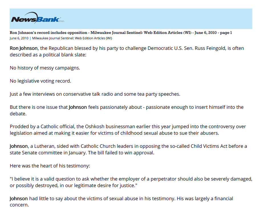Ron Johnson's record includes opposition to victims' bill - Republican Senate candidate's slate not so blank
June 6, 2010 | Milwaukee Journal Sentinel: Web Edition Articles (WI)
Section: Watchdog - Noquarter
954 Words | Readability: Lexile: 1150, grade level(s): 9 10 11-12

Read News Document
Ron Johnson, the Republican blessed by his party to challenge Democratic U.S. Sen. Russ Feingold, is often described as a political blank slate:

No history of messy campaigns.

No legislative voting record.

Just a few interviews on conservative talk radio and some tea party speeches.

But there is one issue that Johnson feels passionately about - passionate enough to insert himself into the debate.

Prodded by a Catholic official, the Oshkosh businessman earlier this year jumped into the controversy over legislation aimed at making it easier for victims of childhood sexual abuse to sue their abusers.

Johnson, a Lutheran, sided with Catholic Church leaders in opposing the so-called Child Victims Act before a state Senate committee in January. The bill failed to win approval.

Here was the heart of his testimony:

"I believe it is a valid question to ask whether the employer of a perpetrator should also be severely damaged, or possibly destroyed, in our legitimate desire for justice."

Johnson had little to say about the victims of sexual abuse in his testimony. His was largely a financial concern.