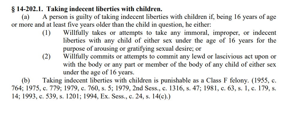 North Carolina Criminal Statutes 
G.S. 14-202.1 Page 1
&sect; 14-202.1. Taking indecent liberties with children.
(a) A person is guilty of taking indecent liberties with children if, being 16 years of age
or more and at least five years older than the child in question, he either:
(1) Willfully takes or attempts to take any immoral, improper, or indecent
liberties with any child of either sex under the age of 16 years for the
purpose of arousing or gratifying sexual desire; or
(2) Willfully commits or attempts to commit any lewd or lascivious act upon or
with the body or any part or member of the body of any child of either sex
under the age of 16 years.
(b) Taking indecent liberties with children is punishable as a Class F felony. (1955, c.
764; 1975, c. 779; 1979, c. 760, s. 5; 1979, 2nd Sess., c. 1316, s. 47; 1981, c. 63, s. 1, c. 179, s.
14; 1993, c. 539, s. 1201; 1994, Ex. Sess., c. 24, s. 14(c).)