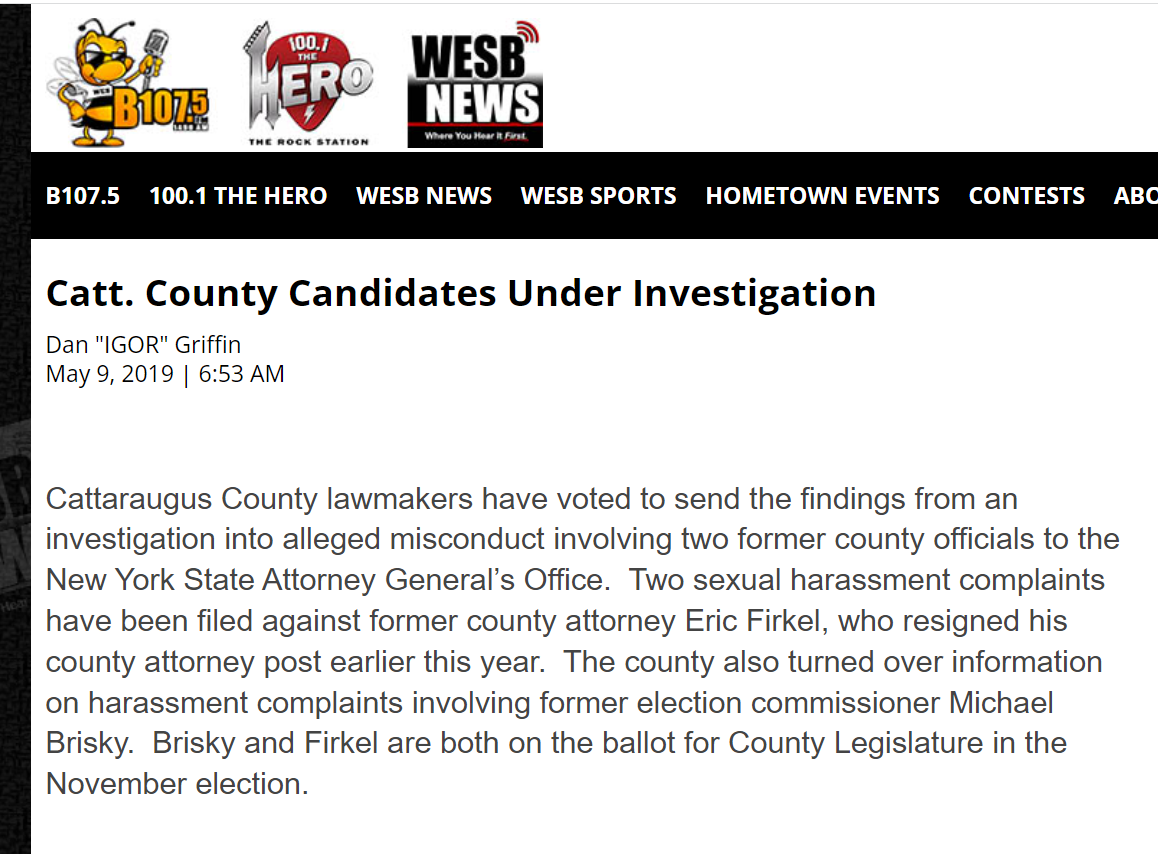 Catt. County Candidates Under Investigations
WESB News
May 9 2019
Cattaraugus County lawmakers have voted to send the findings from an investigation into alleged misconduct involving two former county officials to the New York State Attorney General’s Office. Two sexual harassment complaints have been filed against former county attorney Eric Firkel, who resigned his county attorney post earlier this year. The county also turned over information on harassment complaints involving former election commissioner Michael Brisky. Brisky and Firkel are both on the ballot for County Legislature in the November election.