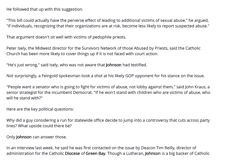 He followed that up with this suggestion.

"This bill could actually have the perverse effect of leading to additional victims of sexual abuse," he argued, "if individuals, recognizing that their organizations are at risk, become less likely to report suspected abuse."

That argument doesn't sit well with victims of pedophile priests.

Peter Isely, the Midwest director for the Survivors Network of those Abused by Priests, said the Catholic Church has been more likely to cover things up if it is not faced with court action.

"He's just wrong," said Isely, who was not aware that Johnson had testified.

Not surprisingly, a Feingold spokesman took a shot at his likely GOP opponent for his stance on the issue.

"People want a senator who is going to fight for victims of abuse, not lobby against them," said John Kraus, a senior strategist for the incumbent Democrat. "If he won't stand with children who are victims of abuse, who will he stand with?"

Here are the key political questions:

Why did a guy considering a run for statewide office decide to jump into a controversy that cuts across party lines? What upside could there be?

Only Johnson can answer those.

In an interview last week, he said he was first contacted on the issue by Deacon Tim Reilly, director of administration for the Catholic Diocese of Green Bay. Though a Lutheran, Johnson is a big backer of Catholic schools and was serving on the diocese's finance council at the time of his testimony.