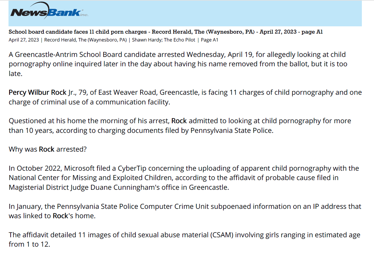 Text of all three screenshots
School board candidate faces 11 child porn charges - Record Herald, The (Waynesboro, PA) - April 27, 2023 - page A1
April 27, 2023 | Record Herald, The (Waynesboro, PA) | Shawn Hardy; The Echo Pilot | Page A1
A Greencastle-Antrim School Board candidate arrested Wednesday, April 19, for allegedly looking at child
pornography online inquired later in the day about having his name removed from the ballot, but it is too
late.
Percy Wilbur Rock Jr., 79, of East Weaver Road, Greencastle, is facing 11 charges of child pornography and one
charge of criminal use of a communication facility.
Questioned at his home the morning of his arrest, Rock admitted to looking at child pornography for more
than 10 years, according to charging documents filed by Pennsylvania State Police.
Why was Rock arrested?
In October 2022, Microsoft filed a CyberTip concerning the uploading of apparent child pornography with the
National Center for Missing and Exploited Children, according to the affidavit of probable cause filed in
Magisterial District Judge Duane Cunningham's office in Greencastle.
In January, the Pennsylvania State Police Computer Crime Unit subpoenaed information on an IP address that
was linked to Rock's home.
The affidavit detailed 11 images of child sexual abuse material (CSAM) involving girls ranging in estimated age
from 1 to 12.
"These images are only a sampling of what was found on the laptop," a trooper with the Troop I computer
crime unit wrote.
Officers with the computer crime unit and the Chambersburg state police barrack went to Rock's home
around 8:30 a.m. April 19.
"Upon knocking and announcing our presence we observed an individual in the window of the residence,
though there was no answer at the door. After making entry into the residence, we located Percy Rock Jr.
standing behind the doorway," the affidavit said.
Rock was told there was a search warrant and he agreed to speak with the computer crimes officer. Rock
confirmed he had seen child abuse material online, was a "casual browser of CSAM" and had viewed CSAM as
recently as the day before.
Rock was arrested, arraigned on the charges before Cunningham and released on $100,000 unsecured bond.
His preliminary hearing is set for May 5. Attempts to reach Rock concerning the charges and his candidacy
were unsuccessful.
Why will his name still be on the ballot?
On the afternoon of April 19, Rock called the Franklin County commissioners office and was told it is too late
to have his name taken off the ballot.
All ballots have already been printed, mail-in and absentee ballots were sent out last week and software has
been coded, according to Jean Byers, Franklin County deputy chief clerk.
There are five seats available on the G-A School Board this year, and Rock is one of six candidates seeking the
Republican nomination in the May 16 primary election.
The others are current board members H. Carter Davidson and Christopher Tyler Bonillas, along with Jacob
Burns, Alana Michael and Mark Scriever II. There are no Democratic candidates.
Rock remains a candidate on the ballot, and if he is one the top five vote-getters, he has until Aug. 8 to ask
that his nomination be withdrawn, Byers said.
Rock, who speaks often during the public comment period at school board meetings, ran for a seat two years
ago and came in seventh in a 10-candidate Republican field in the primary.
"The board lacks diversity and transparency. I am a senior citizen and a fiscal conservative. I have to be
because I live on a fixed income I will bring a conservative perspective to the board," Rock responded in
candidate survey prior to the 2021 primary.
Shawn Hardy is a reporter with Gannett's Franklin County newspapers in south-central Pennsylvania — the
Echo Pilot in Greencastle, The Record Herald in Waynesboro and the Public Opinion in Chambersburg. She
has more than 35 years of journalism experience. Reach her at shardy@gannett.com
Copyright 2023 The Record Herald. All Rights Reserved.