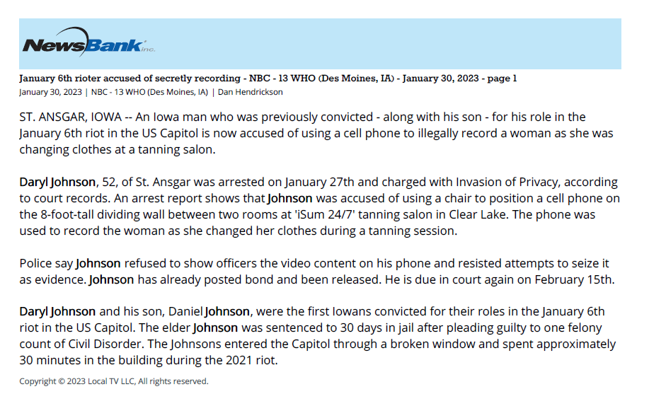 January 6th rioter accused of secretly recording - NBC - 13 WHO (Des Moines, IA) - January 30, 2023 - page 1
January 30, 2023 | NBC - 13 WHO (Des Moines, IA) | Dan Hendrickson
ST. ANSGAR, IOWA -- An Iowa man who was previously convicted - along with his son - for his role in the
January 6th riot in the US Capitol is now accused of using a cell phone to illegally record a woman as she was
changing clothes at a tanning salon.
Daryl Johnson, 52, of St. Ansgar was arrested on January 27th and charged with Invasion of Privacy, according
to court records. An arrest report shows that Johnson was accused of using a chair to position a cell phone on
the 8-foot-tall dividing wall between two rooms at 'iSum 24/7' tanning salon in Clear Lake. The phone was
used to record the woman as she changed her clothes during a tanning session.
Police say Johnson refused to show officers the video content on his phone and resisted attempts to seize it
as evidence. Johnson has already posted bond and been released. He is due in court again on February 15th.
Daryl Johnson and his son, Daniel Johnson, were the first Iowans convicted for their roles in the January 6th
riot in the US Capitol. The elder Johnson was sentenced to 30 days in jail after pleading guilty to one felony
count of Civil Disorder. The Johnsons entered the Capitol through a broken window and spent approximately
30 minutes in the building during the 2021 riot.
Copyright &copy; 2023 Local TV LLC, All rights reserved.