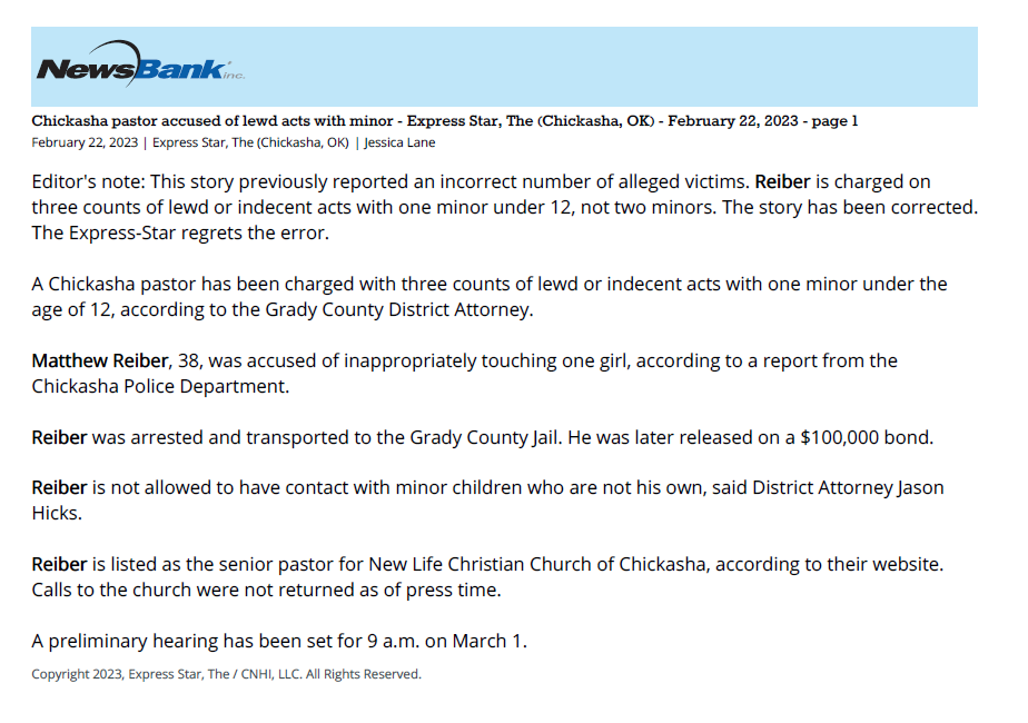 February 22, 2023 | Express Star, The (Chickasha, OK)
Editor's note: This story previously reported an incorrect number of alleged victims. Reiber is charged on three counts of lewd or indecent acts with one minor under 12, not two minors. The story has been corrected. The Express-Star regrets the error.
A Chickasha pastor has been charged with three counts of lewd or indecent acts with one minor under the age of 12, according to the Grady County District Attorney.
Matthew Reiber, 38, was accused of inappropriately touching one girl, according to a report from the Chickasha Police Department.
Reiber was arrested and transported to the Grady County Jail. He was later released on a $100,000 bond.
Reiber is not allowed to have contact with minor children who are not his own, said District Attorney Jason Hicks.
Reiber is listed as the senior pastor for New Life Christian Church of Chickasha, according to their website. Calls to the church were not returned as of press time.
A preliminary hearing has been set for 9 a.m. on March 1.