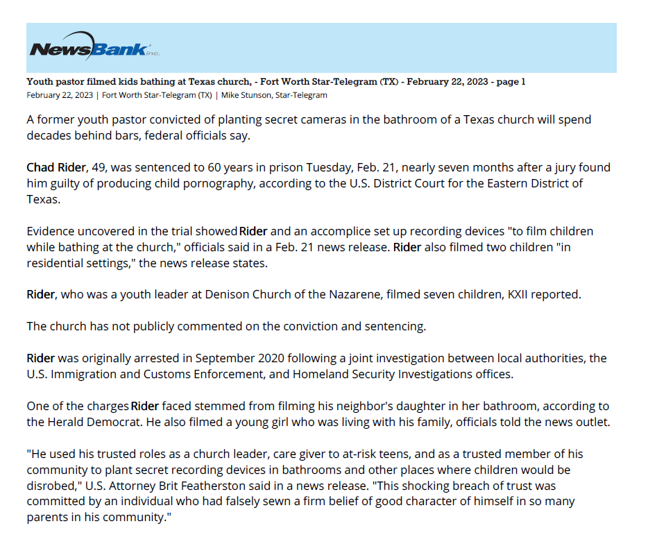 Youth pastor filmed kids bathing at Texas church, - Fort Worth Star-Telegram (TX) - February 22, 2023 - page 1
February 22, 2023 | Fort Worth Star-Telegram (TX) | Mike Stunson, Star-Telegram
A former youth pastor convicted of planting secret cameras in the bathroom of a Texas church will spend
decades behind bars, federal officials say.
Chad Rider, 49, was sentenced to 60 years in prison Tuesday, Feb. 21, nearly seven months after a jury found
him guilty of producing child pornography, according to the U.S. District Court for the Eastern District of
Texas.
Evidence uncovered in the trial showed Rider and an accomplice set up recording devices "to film children
while bathing at the church," officials said in a Feb. 21 news release. Rider also filmed two children "in
residential settings," the news release states.
Rider, who was a youth leader at Denison Church of the Nazarene, filmed seven children, KXII reported.
The church has not publicly commented on the conviction and sentencing.
Rider was originally arrested in September 2020 following a joint investigation between local authorities, the
U.S. Immigration and Customs Enforcement, and Homeland Security Investigations offices.
One of the charges Rider faced stemmed from filming his neighbor's daughter in her bathroom, according to
the Herald Democrat. He also filmed a young girl who was living with his family, officials told the news outlet.
"He used his trusted roles as a church leader, care giver to at-risk teens, and as a trusted member of his
community to plant secret recording devices in bathrooms and other places where children would be
disrobed," U.S. Attorney Brit Featherston said in a news release. "This shocking breach of trust was
committed by an individual who had falsely sewn a firm belief of good character of himself in so many
parents in his community."