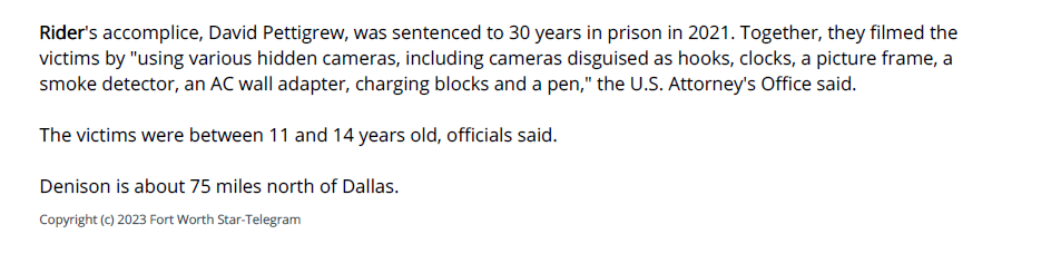 Rider's accomplice, David Pettigrew, was sentenced to 30 years in prison in 2021. Together, they filmed the
victims by "using various hidden cameras, including cameras disguised as hooks, clocks, a picture frame, a
smoke detector, an AC wall adapter, charging blocks and a pen," the U.S. Attorney's Office said.
The victims were between 11 and 14 years old, officials said.
Denison is about 75 miles north of Dallas