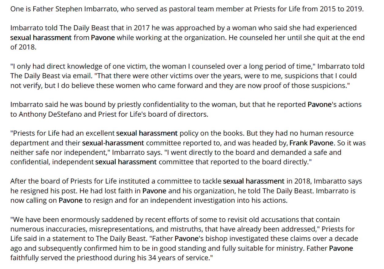 One is Father Stephen Imbarrato, who served as pastoral team member at Priests for Life from 2015 to 2019.
Imbarrato told The Daily Beast that in 2017 he was approached by a woman who said she had experienced
sexual harassment from Pavone while working at the organization. He counseled her until she quit at the end
of 2018.
"I only had direct knowledge of one victim, the woman I counseled over a long period of time," Imbarrato told
The Daily Beast via email. "That there were other victims over the years, were to me, suspicions that I could
not verify, but I do believe these women who came forward and they are now proof of those suspicions."
Imbarrato said he was bound by priestly confidentiality to the woman, but that he reported Pavone's actions
to Anthony DeStefano and Priest for Life's board of directors.
"Priests for Life had an excellent sexual harassment policy on the books. But they had no human resource
department and their sexual-harassment committee reported to, and was headed by, Frank Pavone. So it was
neither safe nor independent," Imbarrato says. "I went directly to the board and demanded a safe and
confidential, independent sexual harassment committee that reported to the board directly."
After the board of Priests for Life instituted a committee to tackle sexual harassment in 2018, Imbaratto says
he resigned his post. He had lost faith in Pavone and his organization, he told The Daily Beast. Imbarrato is
now calling on Pavone to resign and for an independent investigation into his actions.
"We have been enormously saddened by recent efforts of some to revisit old accusations that contain
numerous inaccuracies, misrepresentations, and mistruths, that have already been addressed," Priests for
Life said in a statement to The Daily Beast. "Father Pavone's bishop investigated these claims over a decade
ago and subsequently confirmed him to be in good standing and fully suitable for ministry. Father Pavone
faithfully served the priesthood during his 34 years of service."