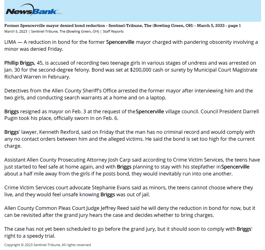 Sentinel-Tribune, The (Bowling Green, OH)
March 5, 2023
Former Spencerville mayor denied bond reduction for pandering charge

March 5, 2023 | Sentinel-Tribune, The (Bowling Green, OH)
Author/Byline: Staff Reports | Section: Top-Stories
298 Words

Read News Document
LIMA &mdash; A reduction in bond for the former Spencerville mayor charged with pandering obscenity involving a minor was denied Friday.

Phillip Briggs, 45, is accused of recording two teenage girls in various stages of undress and was arrested on Jan. 30 for the second-degree felony. Bond was set at $200,000 cash or surety by Municipal Court Magistrate Richard Warren in February.

Detectives from the Allen County Sheriff's Office arrested the former mayor after interviewing him and the two girls, and conducting search warrants at a home and on a laptop.

Briggs resigned as mayor on Feb. 3 at the request of the Spencerville village council. Council President Darrell Pugin took his place, officially sworn in on Feb. 6.

Briggs' lawyer, Kenneth Rexford, said on Friday that the man has no criminal record and would comply with any no contact orders between him and the alleged victims. He said the bond is set too high for the current charge.

Assistant Allen County Prosecuting Attorney Josh Carp said according to Crime Victim Services, the teens have just started to feel safe at home again, and with Briggs planning to stay with his stepfather in Spencerville about a half mile away from the girls if he posts bond, they would inevitably run into one another.

Crime Victim Services court advocate Stephanie Evans said as minors, the teens cannot choose where they live, and they would feel unsafe knowing Briggs was out of jail.

Allen County Common Pleas Court Judge Jeffrey Reed said he will deny the reduction in bond for now, but it can be revisited after the grand jury hears the case and decides whether to bring charges.

The case has not yet been scheduled to go before the grand jury, but it should soon to comply with Briggs' right to a speedy trial.

