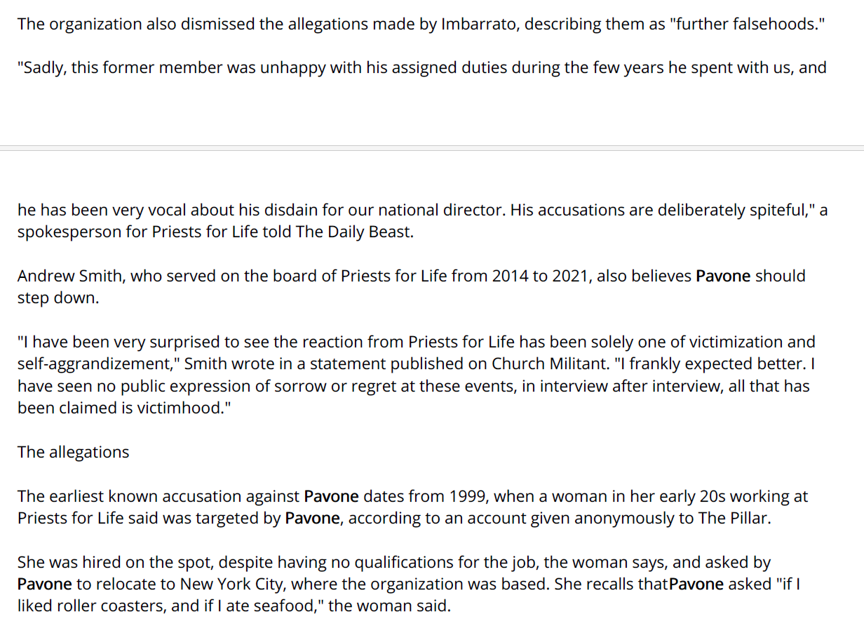 The organization also dismissed the allegations made by Imbarrato, describing them as "further falsehoods."
"Sadly, this former member was unhappy with his assigned duties during the few years he spent with us, and
he has been very vocal about his disdain for our national director. His accusations are deliberately spiteful," a
spokesperson for Priests for Life told The Daily Beast.
Andrew Smith, who served on the board of Priests for Life from 2014 to 2021, also believes Pavone should
step down.
"I have been very surprised to see the reaction from Priests for Life has been solely one of victimization and
self-aggrandizement," Smith wrote in a statement published on Church Militant. "I frankly expected better. I
have seen no public expression of sorrow or regret at these events, in interview after interview, all that has
been claimed is victimhood."
The allegations
The earliest known accusation against Pavone dates from 1999, when a woman in her early 20s working at
Priests for Life said was targeted by Pavone, according to an account given anonymously to The Pillar.
She was hired on the spot, despite having no qualifications for the job, the woman says, and asked by
Pavone to relocate to New York City, where the organization was based. She recalls that Pavone asked "if I
liked roller coasters, and if I ate seafood," the woman said.