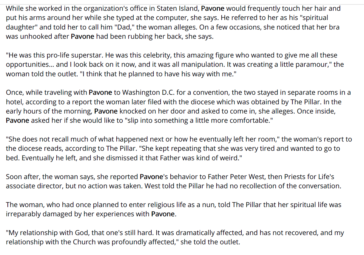 While she worked in the organization's office in Staten Island, Pavone would frequently touch her hair and
put his arms around her while she typed at the computer, she says. He referred to her as his "spiritual
daughter" and told her to call him "Dad," the woman alleges. On a few occasions, she noticed that her bra
was unhooked after Pavone had been rubbing her back, she says.
"He was this pro-life superstar. He was this celebrity, this amazing figure who wanted to give me all these
opportunities&hellip; and I look back on it now, and it was all manipulation. It was creating a little paramour," the
woman told the outlet. "I think that he planned to have his way with me."
Once, while traveling with Pavone to Washington D.C. for a convention, the two stayed in separate rooms in a
hotel, according to a report the woman later filed with the diocese which was obtained by The Pillar. In the
early hours of the morning, Pavone knocked on her door and asked to come in, she alleges. Once inside,
Pavone asked her if she would like to "slip into something a little more comfortable."
"She does not recall much of what happened next or how he eventually left her room," the woman's report to
the diocese reads, according to The Pillar. "She kept repeating that she was very tired and wanted to go to
bed. Eventually he left, and she dismissed it that Father was kind of weird."
Soon after, the woman says, she reported Pavone's behavior to Father Peter West, then Priests for Life's
associate director, but no action was taken. West told the Pillar he had no recollection of the conversation.
The woman, who had once planned to enter religious life as a nun, told The Pillar that her spiritual life was
irreparably damaged by her experiences with Pavone.
"My relationship with God, that one's still hard. It was dramatically affected, and has not recovered, and my
relationship with the Church was profoundly affected," she told the outlet.