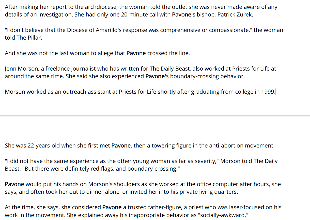 After making her report to the archdiocese, the woman told the outlet she was never made aware of any
details of an investigation. She had only one 20-minute call with Pavone's bishop, Patrick Zurek.
"I don't believe that the Diocese of Amarillo's response was comprehensive or compassionate," the woman
told The Pillar.
And she was not the last woman to allege that Pavone crossed the line.
Jenn Morson, a freelance journalist who has written for The Daily Beast, also worked at Priests for Life at
around the same time. She said she also experienced Pavone's boundary-crossing behavior.
Morson worked as an outreach assistant at Priests for Life shortly after graduating from college in 1999.
She was 22-years-old when she first met Pavone, then a towering figure in the anti-abortion movement.
"I did not have the same experience as the other young woman as far as severity," Morson told The Daily
Beast. "But there were definitely red flags, and boundary-crossing."
Pavone would put his hands on Morson's shoulders as she worked at the office computer after hours, she
says, and often took her out to dinner alone, or invited her into his private living quarters.
At the time, she says, she considered Pavone a trusted father-figure, a priest who was laser-focused on his
work in the movement. She explained away his inappropriate behavior as "socially-awkward."