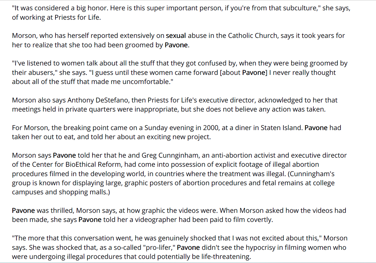 "It was considered a big honor. Here is this super important person, if you're from that subculture," she says,
of working at Priests for Life.
Morson, who has herself reported extensively on sexual abuse in the Catholic Church, says it took years for
her to realize that she too had been groomed by Pavone.
"I've listened to women talk about all the stuff that they got confused by, when they were being groomed by
their abusers," she says. "I guess until these women came forward [about Pavone] I never really thought
about all of the stuff that made me uncomfortable."
Morson also says Anthony DeStefano, then Priests for Life's executive director, acknowledged to her that
meetings held in private quarters were inappropriate, but she does not believe any action was taken.
For Morson, the breaking point came on a Sunday evening in 2000, at a diner in Staten Island. Pavone had
taken her out to eat, and told her about an exciting new project.
Morson says Pavone told her that he and Greg Cunnginham, an anti-abortion activist and executive director
of the Center for BioEthical Reform, had come into possession of explicit footage of illegal abortion
procedures filmed in the developing world, in countries where the treatment was illegal. (Cunningham's
group is known for displaying large, graphic posters of abortion procedures and fetal remains at college
campuses and shopping malls.)
Pavone was thrilled, Morson says, at how graphic the videos were. When Morson asked how the videos had
been made, she says Pavone told her a videographer had been paid to film covertly.
"The more that this conversation went, he was genuinely shocked that I was not excited about this," Morson
says. She was shocked that, as a so-called "pro-lifer," Pavone didn't see the hypocrisy in filming women who
were undergoing illegal procedures that could potentially be life-threatening.