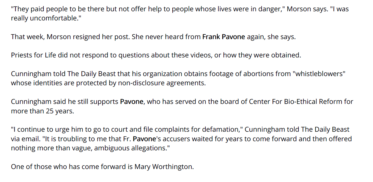 "They paid people to be there but not offer help to people whose lives were in danger," Morson says. "I was
really uncomfortable."
That week, Morson resigned her post. She never heard from Frank Pavone again, she says.
Priests for Life did not respond to questions about these videos, or how they were obtained.
Cunningham told The Daily Beast that his organization obtains footage of abortions from "whistleblowers"
whose identities are protected by non-disclosure agreements.
Cunningham said he still supports Pavone, who has served on the board of Center For Bio-Ethical Reform for
more than 25 years.
"I continue to urge him to go to court and file complaints for defamation," Cunningham told The Daily Beast
via email. "It is troubling to me that Fr. Pavone's accusers waited for years to come forward and then offered
nothing more than vague, ambiguous allegations."
One of those who has come forward is Mary Worthington