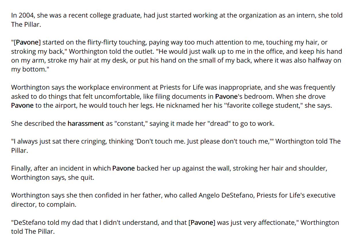 In 2004, she was a recent college graduate, had just started working at the organization as an intern, she told
The Pillar.
"[Pavone] started on the flirty-flirty touching, paying way too much attention to me, touching my hair, or
stroking my back," Worthington told the outlet. "He would just walk up to me in the office, and keep his hand
on my arm, stroke my hair at my desk, or put his hand on the small of my back, where it was also halfway on
my bottom."
Worthington says the workplace environment at Priests for Life was inappropriate, and she was frequently
asked to do things that felt uncomfortable, like filing documents in Pavone's bedroom. When she drove
Pavone to the airport, he would touch her legs. He nicknamed her his ''favorite college student," she says.
She described the harassment as "constant," saying it made her "dread" to go to work.
"I always just sat there cringing, thinking 'Don't touch me. Just please don't touch me,'" Worthington told The
Pillar.
Finally, after an incident in which Pavone backed her up against the wall, stroking her hair and shoulder,
Worthington says, she quit.
Worthington says she then confided in her father, who called Angelo DeStefano, Priests for Life's executive
director, to complain.
"DeStefano told my dad that I didn't understand, and that [Pavone] was just very affectionate," Worthington
told The Pillar.