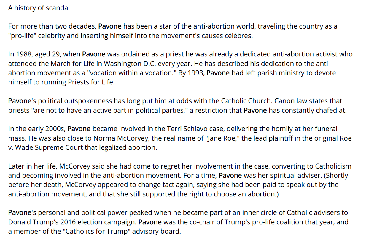 A history of scandal
For more than two decades, Pavone has been a star of the anti-abortion world, traveling the country as a
"pro-life" celebrity and inserting himself into the movement's causes c&eacute;l&egrave;bres.
In 1988, aged 29, when Pavone was ordained as a priest he was already a dedicated anti-abortion activist who
attended the March for Life in Washington D.C. every year. He has described his dedication to the antiabortion
movement as a "vocation within a vocation." By 1993, Pavone had left parish ministry to devote
himself to running Priests for Life.
Pavone's political outspokenness has long put him at odds with the Catholic Church. Canon law states that
priests "are not to have an active part in political parties," a restriction that Pavone has constantly chafed at.
In the early 2000s, Pavone became involved in the Terri Schiavo case, delivering the homily at her funeral
mass. He was also close to Norma McCorvey, the real name of "Jane Roe," the lead plaintiff in the original Roe
v. Wade Supreme Court that legalized abortion.
Later in her life, McCorvey said she had come to regret her involvement in the case, converting to Catholicism
and becoming involved in the anti-abortion movement. For a time, Pavone was her spiritual adviser. (Shortly
before her death, McCorvey appeared to change tact again, saying she had been paid to speak out by the
anti-abortion movement, and that she still supported the right to choose an abortion.)
Pavone's personal and political power peaked when he became part of an inner circle of Catholic advisers to
Donald Trump's 2016 election campaign. Pavone was the co-chair of Trump's pro-life coalition that year, and
a member of the "Catholics for Trump" advisory board.