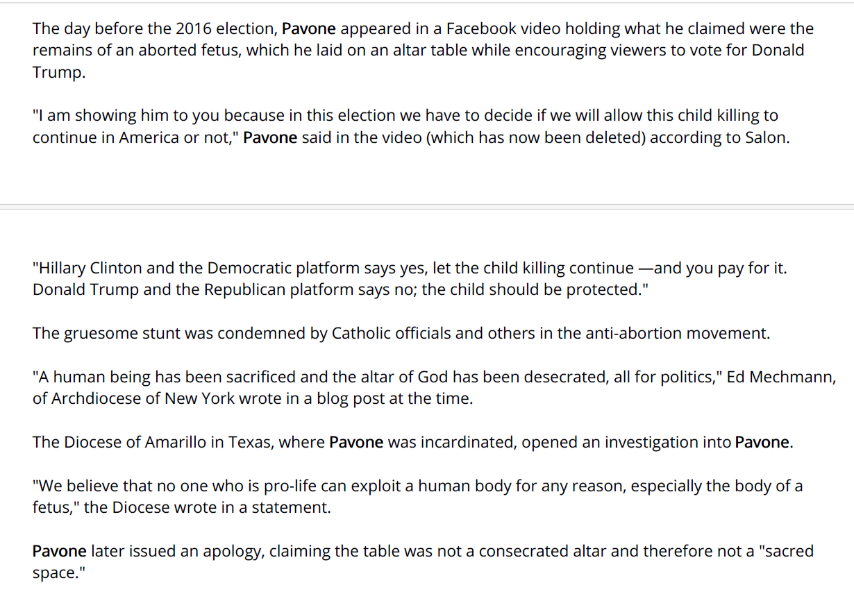 The day before the 2016 election, Pavone appeared in a Facebook video holding what he claimed were the
remains of an aborted fetus, which he laid on an altar table while encouraging viewers to vote for Donald
Trump.
"I am showing him to you because in this election we have to decide if we will allow this child killing to
continue in America or not," Pavone said in the video (which has now been deleted) according to Salon.
"Hillary Clinton and the Democratic platform says yes, let the child killing continue &mdash;and you pay for it.
Donald Trump and the Republican platform says no; the child should be protected."
The gruesome stunt was condemned by Catholic officials and others in the anti-abortion movement.
"A human being has been sacrificed and the altar of God has been desecrated, all for politics," Ed Mechmann,
of Archdiocese of New York wrote in a blog post at the time.
The Diocese of Amarillo in Texas, where Pavone was incardinated, opened an investigation into Pavone.
"We believe that no one who is pro-life can exploit a human body for any reason, especially the body of a
fetus," the Diocese wrote in a statement.
Pavone later issued an apology, claiming the table was not a consecrated altar and therefore not a "sacred
space."