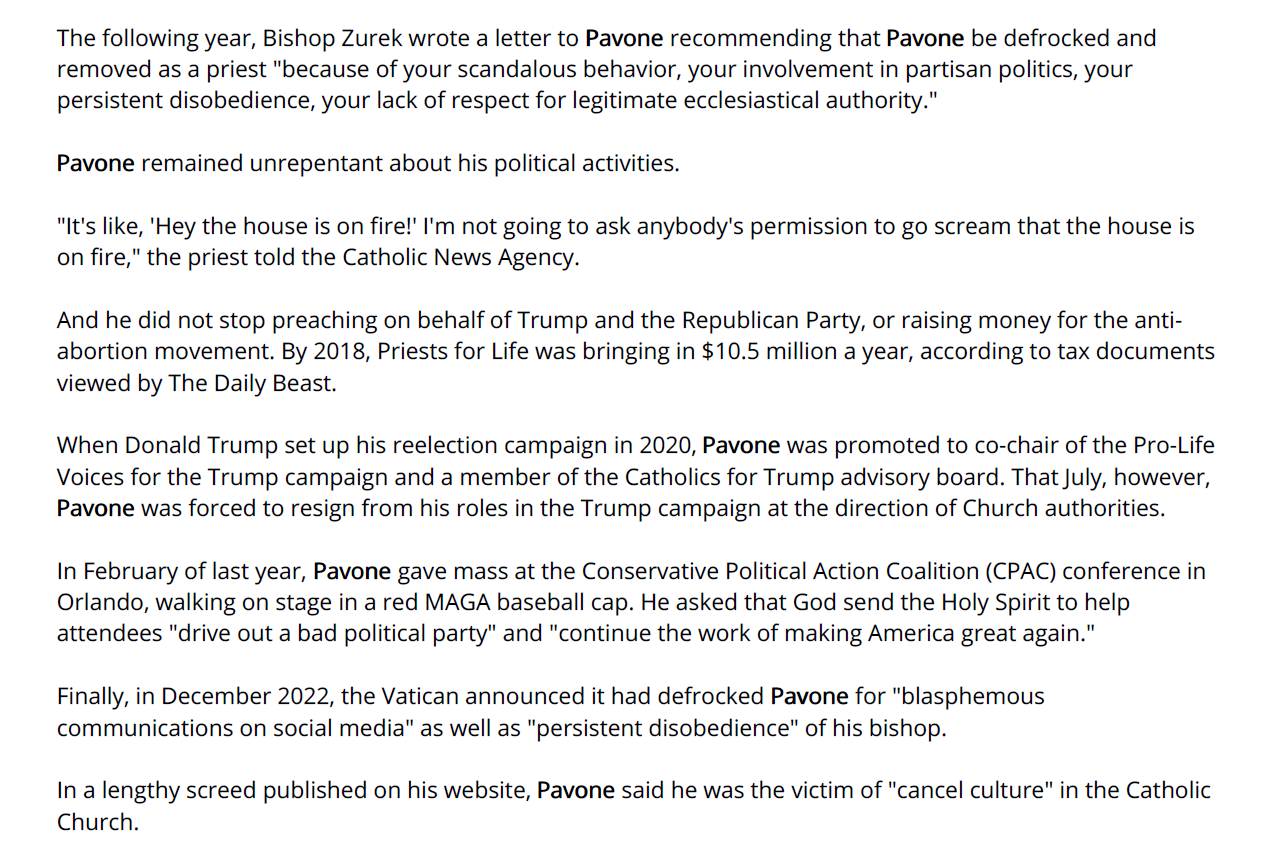 The following year, Bishop Zurek wrote a letter to Pavone recommending that Pavone be defrocked and
removed as a priest "because of your scandalous behavior, your involvement in partisan politics, your
persistent disobedience, your lack of respect for legitimate ecclesiastical authority."
Pavone remained unrepentant about his political activities.
"It's like, 'Hey the house is on fire!' I'm not going to ask anybody's permission to go scream that the house is
on fire," the priest told the Catholic News Agency.
And he did not stop preaching on behalf of Trump and the Republican Party, or raising money for the antiabortion
movement. By 2018, Priests for Life was bringing in $10.5 million a year, according to tax documents
viewed by The Daily Beast.
When Donald Trump set up his reelection campaign in 2020, Pavone was promoted to co-chair of the Pro-Life
Voices for the Trump campaign and a member of the Catholics for Trump advisory board. That July, however,
Pavone was forced to resign from his roles in the Trump campaign at the direction of Church authorities.
In February of last year, Pavone gave mass at the Conservative Political Action Coalition (CPAC) conference in
Orlando, walking on stage in a red MAGA baseball cap. He asked that God send the Holy Spirit to help
attendees "drive out a bad political party" and "continue the work of making America great again."
Finally, in December 2022, the Vatican announced it had defrocked Pavone for "blasphemous
communications on social media" as well as "persistent disobedience" of his bishop.
In a lengthy screed published on his website, Pavone said he was the victim of "cancel culture" in the Catholic
Church.