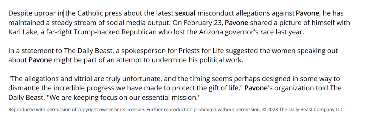 Despite uproar in the Catholic press about the latest sexual misconduct allegations against Pavone, he has
maintained a steady stream of social media output. On February 23, Pavone shared a picture of himself with
Kari Lake, a far-right Trump-backed Republican who lost the Arizona governor's race last year.
In a statement to The Daily Beast, a spokesperson for Priests for Life suggested the women speaking out
about Pavone might be part of an attempt to undermine his political work.
"The allegations and vitriol are truly unfortunate, and the timing seems perhaps designed in some way to
dismantle the incredible progress we have made to protect the gift of life," Pavone's organization told The
Daily Beast. "We are keeping focus on our essential mission."
Reproduced with permission of copyright owner or its licensee. Further reproduction prohibited without permission. &copy; 2023 The Daily Beast Company LLC