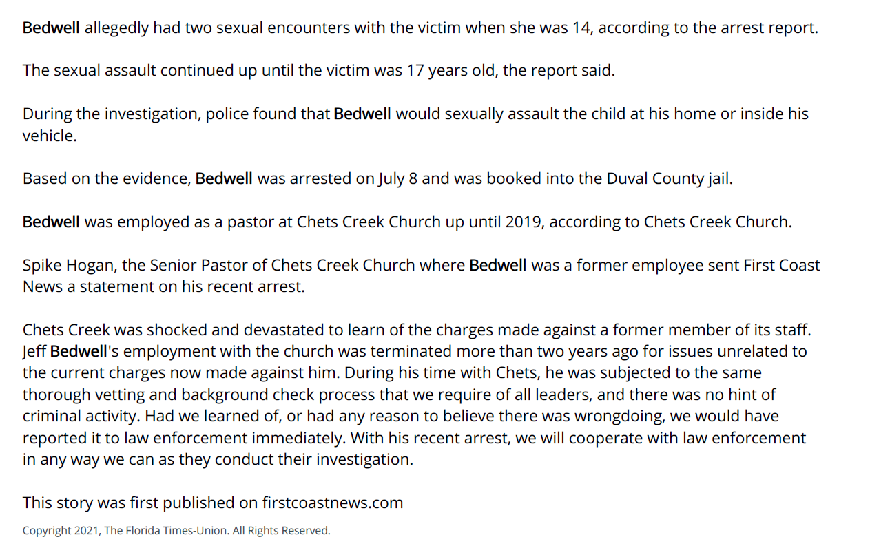Bedwell allegedly had two sexual encounters with the victim when she was 14, according to the arrest report.
The sexual assault continued up until the victim was 17 years old, the report said.
During the investigation, police found that Bedwell would sexually assault the child at his home or inside his vehicle.
Based on the evidence, Bedwell was arrested on July 8 and was booked into the Duval County jail.
Bedwell was employed as a pastor at Chets Creek Church up until 2019, according to Chets Creek Church.
Spike Hogan, the Senior Pastor of Chets Creek Church where Bedwell was a former employee sent First Coast News a statement on his recent arrest.
Chets Creek was shocked and devastated to learn of the charges made against a former member of its staff. Jeff Bedwell's employment with the church was terminated more than two years ago for issues unrelated to the current charges now made against him. During his time with Chets, he was subjected to the same thorough vetting and background check process that we require of all leaders, and there was no hint of criminal activity. Had we learned of, or had any reason to believe there was wrongdoing, we would have reported it to law enforcement immediately. With his recent arrest, we will cooperate with law enforcement in any way we can as they conduct their investigation.
This story was first published on firstcoastnews.com