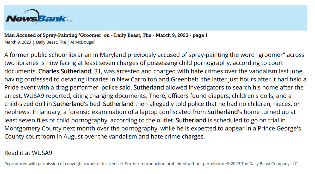 Man Accused of Spray-Painting 'Groomer' on - Daily Beast, The - March 9, 2023 - page 1
March 9, 2023 | Daily Beast, The | AJ McDougall
A former public school librarian in Maryland previously accused of spray-painting the word "groomer" across
two libraries is now facing at least seven charges of possessing child pornography, according to court
documents. Charles Sutherland, 31, was arrested and charged with hate crimes over the vandalism last June,
having confessed to defacing libraries in New Carrolton and Greenbelt, the latter just hours after it had held a
Pride event with a drag performer, police said. Sutherland allowed investigators to search his home after the
arrest, WUSA9 reported, citing charging documents. There, officers found diapers, children's dolls, and a
child-sized doll in Sutherland's bed. Sutherland then allegedly told police that he had no children, nieces, or
nephews. In January, a forensic examination of a laptop confiscated from Sutherland's home turned up at
least seven files of child pornography, according to the outlet. Sutherland is scheduled to go on trial in
Montgomery County next month over the pornography, while he is expected to appear in a Prince George's
County courtroom in August over the vandalism and hate crime charges.