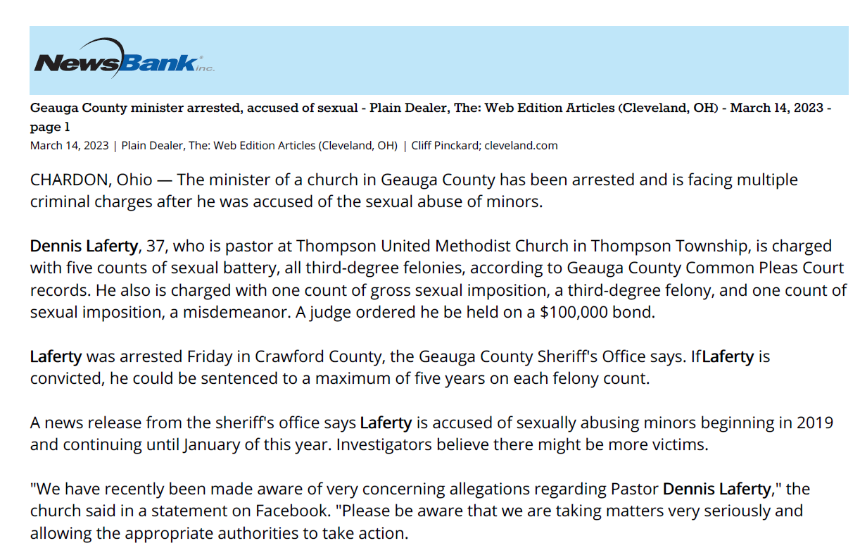 ga County minister arrested, accused of sexual - Plain Dealer, The: Web Edition Articles (Cleveland, OH) - March 14, 2023 -
page 1
March 14, 2023 | Plain Dealer, The: Web Edition Articles (Cleveland, OH) | Cliff Pinckard; cleveland.com
CHARDON, Ohio — The minister of a church in Geauga County has been arrested and is facing multiple
criminal charges after he was accused of the sexual abuse of minors.
Dennis Laferty, 37, who is pastor at Thompson United Methodist Church in Thompson Township, is charged
with five counts of sexual battery, all third-degree felonies, according to Geauga County Common Pleas Court
records. He also is charged with one count of gross sexual imposition, a third-degree felony, and one count of
sexual imposition, a misdemeanor. A judge ordered he be held on a $100,000 bond.
Laferty was arrested Friday in Crawford County, the Geauga County Sheriff's Office says. If Laferty is
convicted, he could be sentenced to a maximum of five years on each felony count.
A news release from the sheriff's office says Laferty is accused of sexually abusing minors beginning in 2019
and continuing until January of this year. Investigators believe there might be more victims.
"We have recently been made aware of very concerning allegations regarding Pastor Dennis Laferty," the
church said in a statement on Facebook. "Please be aware that we are taking matters very seriously and
allowing the appropriate authorities to take action.
